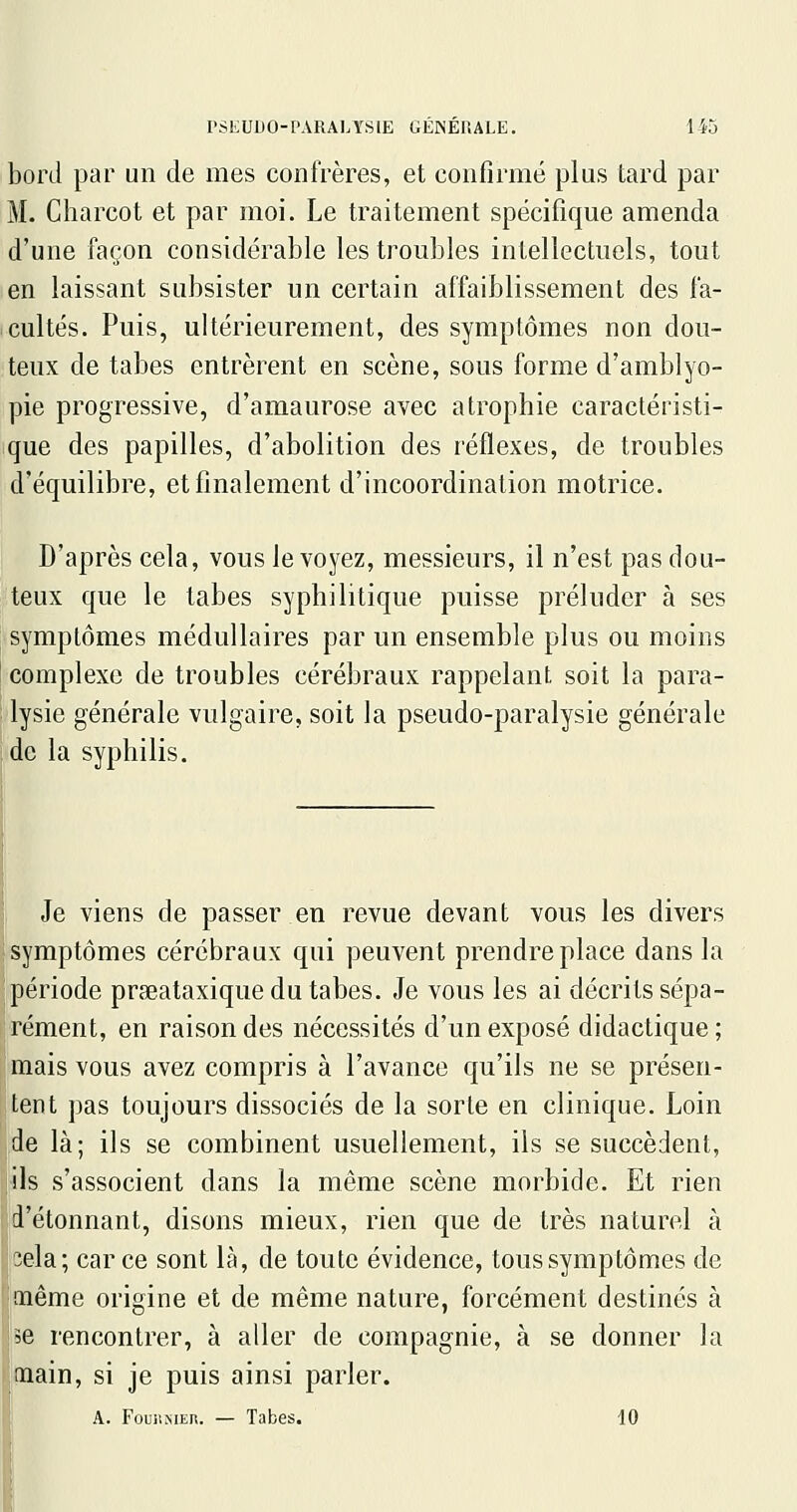 bord par un de mes confrères, et confirmé plus tard par M. Charcot et par moi. Le traitement spécifique amenda d'une façon considérable les troubles intellectuels, tout en laissant subsister un certain affaiblissement des fa- cultés. Puis, ultérieurement, des symptômes non dou- teux de tabès entrèrent en scène, sous forme d'amblyo- pie progressive, d'amaurose avec atrophie caractéristi- que des papilles, d'abolition des réflexes, de troubles d'équilibre, et finalement d'incoordination motrice. D'après cela, vous le voyez, messieurs, il n'est pas dou- teux que le tabès syphilitique puisse préluder à ses symptômes médullaires par un ensemble plus ou moins complexe de troubles cérébraux rappelant soit la para- lysie générale vulgaire, soit la pseudo-paralysie générale de la syphilis. Je viens de passer en revue devant vous les divers symptômes cérébraux qui peuvent prendre place dans la période prseataxique du tabès. Je vous les ai décrits sépa- rément, en raison des nécessités d'un exposé didactique; mais vous avez compris à l'avance qu'ils ne se présen- tent pas toujours dissociés de la sorle en clinique. Loin de là; ils se combinent usuellement, ils se succèdent, ils s'associent dans la même scène morbide. Et rien d'étonnant, disons mieux, rien que de très naturel à îela; car ce sont là, de toute évidence, tous symptômes de même origine et de même nature, forcément destinés à se rencontrer, à aller de compagnie, à se donner la naain, si je puis ainsi parler. A. FouiiMER. — Tabès. 10