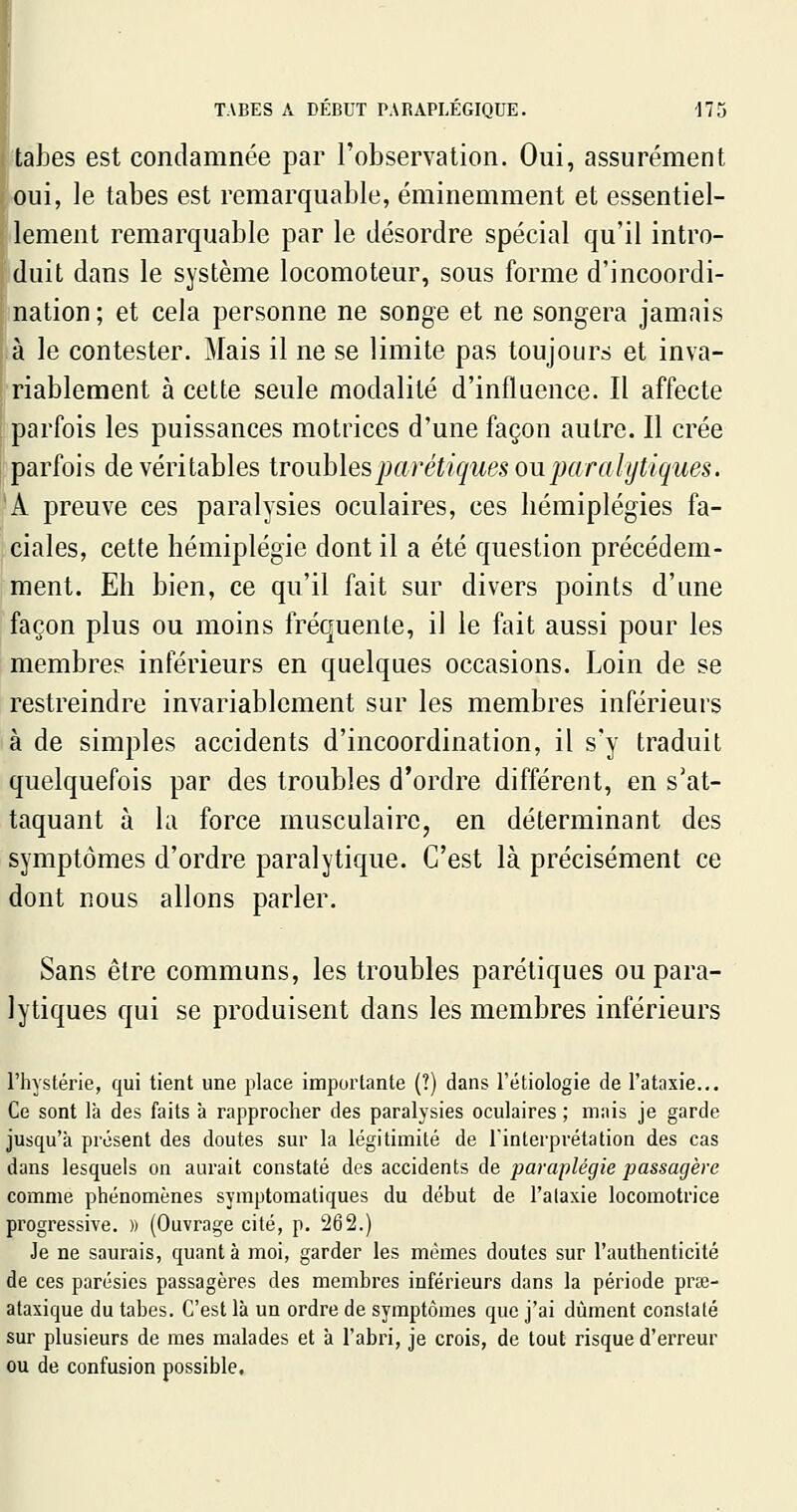 talDes est condamnée par l'observation. Oui, assurément oui, le tabès est remarquable, éminemment et essentiel- lement remarquable par le désordre spécial qu'il intro- duit dans le système locomoteur, sous forme d'incoordi- nation ; et cela personne ne songe et ne songera jamais à le contester. Mais il ne se limite pas toujours et inva- riablement à cette seule modalité d'influence. Il affecte parfois les puissances motrices d'une façon autre. Il crée parfois de véritables troubles parétiques ou paralytiques. *A preuve ces paralysies oculaires, ces hémiplégies fa- ciales, cette hémiplégie dont il a été question précédem- ment. Eh bien, ce qu'il fait sur divers points d'une façon plus ou moins fréquente, il le fait aussi pour les membres inférieurs en quelques occasions. Loin de se restreindre invariablement sur les membres inférieurs à de simples accidents d'incoordination, il s'y traduit quelquefois par des troubles d'ordre différent, en s'at- taquant à la force musculaire, en déterminant des symptômes d'ordre paralytique. C'est là précisément ce dont nous allons parler. Sans être communs, les troubles parétiques ou para- lytiques qui se produisent dans les membres inférieurs l'hystérie, qui tient une place importante (?) dans l'étiologie de l'ataxie... Ce sont là des faits à rapprocher des paralysies oculaires ; mais je garde jusqu'à présent des doutes sur la légitimité de l'interprétation des cas dans lesquels on aurait constaté des accidents de paraplégie passagère comme phénomènes symptoraatiques du début de l'ataxie locomotrice progressive. » (Ouvrage cité, p. 262.) Je ne saurais, quanta moi, garder les mêmes doutes sur l'authenticité de ces parésies passagères des membres inférieurs dans la période prœ- ataxique du tabès. C'est là un ordre de symptômes que j'ai dûment constaté sur plusieurs de mes malades et à l'abri, je crois, de tout risque d'erreur ou de confusion possible.