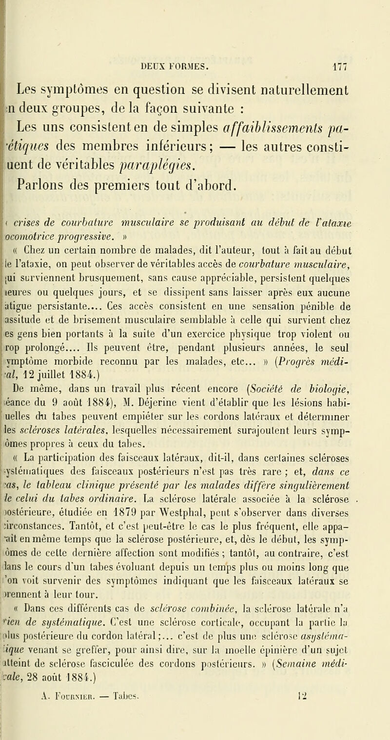 Les symptômes en question se divisent naturellement sndeux groupes, delà façon suivante : Les uns consistent en desimpies affaihlisseme^its pa- •étiques des membres inférieurs ; — les autres consti- uent de véritables paraplégies. Parlons des premiers tout d'abord. ( crises de coiirhature musculaire se produisant au déhid de Valaxie ocomotrice progressive. » « Chez un certain nombre de malades, dit l'auteur, tout à fait au début le l'atasie, on peut observer de véritables accès de courbature muscidaire, (ui surviennent brusquement, sans cause appréciable, persistent quelques leures ou quelques jours, et se dissipent sans laisser après eux aucune atigue persistante.... Ces accès consistent en une sensation pénible de assitude et de brisement musculaire semblable à celle qui survient chez es gens bien portants à la suite d'un exercice physique trop violent ou rop prolongé.... Ils peuvent être, pendant plusieurs années, le seul yraptôme morbide reconnu par les malades, etc.. » {Progrès médi- ■al, -12 juillet 1884.) De même, dans un travail plus récent encore [Société de biologie, éance du 9 août 1884), M. Déjerine vient d'établir que les lésions habi- uelles du tabès peuvent empiéter sur les cordons latéraux et détermmer ■ les scléroses latérales, lesquelles nécessairement surajoutent leurs symp- '■ ômes propres à ceux du tabès. « La participation des faisceaux latéraux, dit-il, dans certaines scléroses •ysléinatiques des faisceaux postérieurs n'est pas très rare; et, dans ce :as, le tableau clinique présenté par les malades diffère singulièrement ; le celui du tabès ordinaire. La sclérose latérale associée à la sclérose ; )0stérieure, étudiée en 1879 par Westphal, peut s'observer dans diverses nrconstances. Tantôt, et c'est peut-être le cas le plus fréquent, elle appa- 'aitenmème temps que la sclérose postérieure, et, dès le début, les symp- ômes de cette dernière affection sont modifiés ; tantôt, au contraire, c'est : lans le cours d'un tabès évoluant depuis un temps plus ou moins long que 'on voit survenir des symptômes indiquant que les faisceaux latéraux se prennent à leur tour. « Dans ces différents cas de sclérose combinée, la sclérose latérale na ''ien de systématique. C'est une sclérose corticale, occupant la partie la ;»lus postérieure du cordon latéral;... c'est de plus une sclérose asysléma- ■ique venant se greffer, pour ainsi dire, sur la moelle épinière d'un sujet Atteint de sclérose fasciculée des cordons postérieurs. » [Semaine médi- ■:ale,n août 1884.) .V. FocRMER. — Tubes. VI