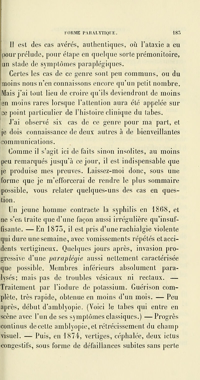 Il est des cas avérés, authentiques, où l'ataxie a eu pour prélude, pour étape en quelque sorte prémonitoire, an stade de symptômes paraplégiques. Certes les cas de ce genre sont peu communs, ou du moins nous n'en connaissons encore qu'un petit nombre. Mais j'ai tout lieu de croire qu'ils deviendront de moins en moins rares lorsque l'attention aura été appelée sur ee point particulier de l'histoire clinique du tabès. J'ai observé six cas de ce genre pour ma part, et je dois connaissance de deux autres à de bienveillantes leommunicalions. Comme il s'agit ici de faits sinon insolites, au moins peu remarqués jusqu'à ce jour, il est indispensable que je produise mes preuves. Laissez-moi donc, sous une forme que je m'efforcerai de rendre le plus sommaire possible, vous relater quelques-uns des cas en ques- tion. Un jeune homme contracte la syphilis en 1868, et ne s'en traite que d'une façon aussi irrégulière qu'insuf- fisante. — En 1875, il est pris d'une rachialgie violente qui dure une semaine, avec vomissements répétés et acci- dents vertigineux. Quelques jours après, invasion pro- gressive d'une paraplégie aussi nettement caractérisée que possible. Membres inférieurs absolument para- lysés; mais pas de troubles vésicaux ni rectaux. — Traitement par l'iodure de potassium. Guérison com- plète, très rapide, obtenue en moins d'un mois. — Peu après, début d'amblyopie. (Voici le tabès qui entre en scène avec l'un de ses symptômes classiques.) —Progrès continus de cette amblyopie,et rétrécissement du champ visuel. — Puis, en 1874, vertiges, céphalée, deux ictus congestifs, sous forme de défaillances subites sans perte