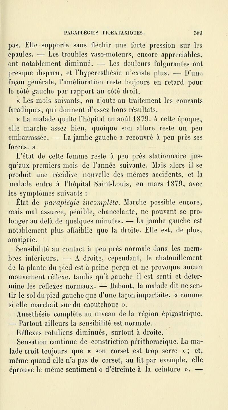 pas. Elle supporte sans fléchir une forte pression sur les épaules. — Les troubles vaso-moteurs, encore appréciables, ont notablement diminué. — Les douleurs fulgurantes ont D presque disparu, et l'hyperesthésie n'existe plus. — D'une façon générale, l'amélioration reste toujours en retard pour le côté gauche par rapport au côté droit. « Les mois suivants, on ajoute au traitement les courants faradiqucs, qui donnent d'assez, bons résultats. « La malade quitte l'hôpital en août 1879. A cette époque, elle marche assez bien, quoique son allure reste un peu embarrassée. — La jambe gauche a recouvré à peu près ses forces. » L'état de celte femme reste à peu près stalionnaire jus- qu'aux premiers mois de l'année suivante. Mais alors il se produit une récidive nouvelle des mêmes accidents, et la malade entre à l'hôpital Saint-Louis, en mars 1879, avec les symptômes suivants : Etat de paraplégie incomplète. Marche possible encore, mais mal assurée, pénible, chancelante, ne pouvant se pro- longer au delà de quelques minutes. — La jambe gauche est notablement plus affaiblie que la droite. Elle est, de plus, amaigrie. Sensibilité au contact à peu près normale dans les mem- bres inférieurs. — A droite, cependant, le chatouillement de la plante du pied est à peine perçu et ne provoque aucun mouvement réflexe, tandis qu'à gauche il est senti et déter- mine les réflexes normaux. — Debout, la malade dit ne sen- tir le sol du pied gauche que d'une façon imparfaite, « comme si elle marchait sur du caoutchouc ». Anesthésie complète au niveau de la région épigastrique. — Partout ailleurs la sensibilité est normale. Réflexes rotviliens diminués, surtout à droite. Sensation continue de constriction périthoracique. La ma- lade croit toujours que « son corset est trop serré » ; et, même quand elle n'a pas de corset, au lit par exemple, elle éprouve le même sentiment « d'étreinte à la ceinture ». —