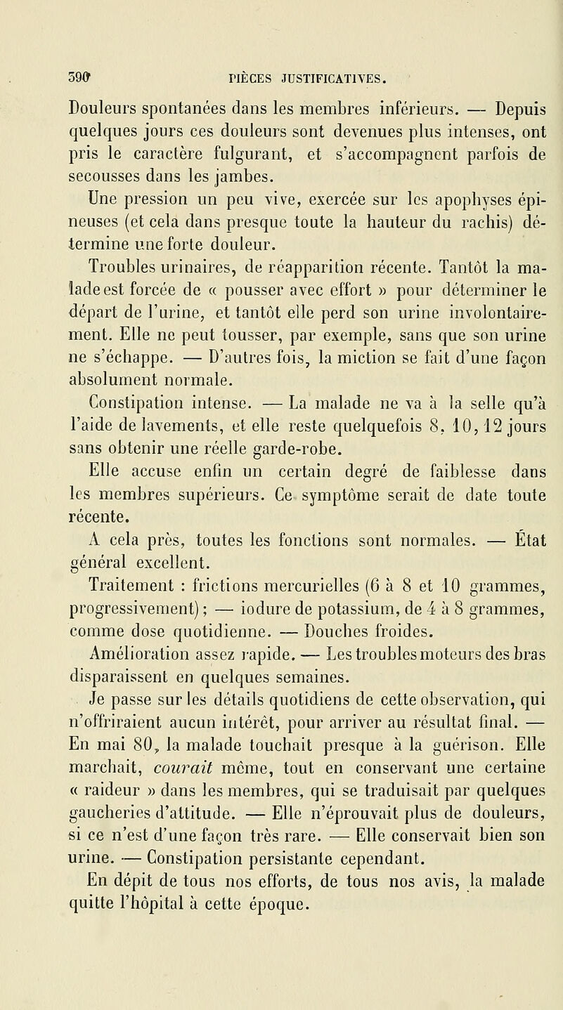 Douleurs spontanées dans les membres inférieurs. — Depuis quelques jours ces douleurs sont devenues plus intenses, ont pris le caractère fulgurant, et s'accompagnent parfois de secousses dans les jambes. Une pression un peu vive, exercée sur les apophyses épi- neuses (et cela dans presque toute la hauteur du rachis) dé- termine une forte douleur. Troubles urinaires, de réapparition récente. Tantôt la ma- lade est forcée de « pousser avec effort » pour déterminer le départ de l'urine, et tantôt elle perd son urine involontaire- ment. Elle ne peut tousser, par exemple, sans que son urine ne s'échappe. — D'autres fois, la miction se fait d'une façon absolument normale. Constipation intense. — La malade ne va à la selle qu'à l'aide de lavements, et elle reste quelquefois 8, 10,12 jours sans obtenir une réelle garde-robe. Elle accuse enfin un certain degré de faiblesse dans les membres supérieurs. Ce symptôme serait de date toute récente. A cela près, toutes les fonctions sont normales. — État général excellent. Traitement : frictions mercurielles (6 à 8 et 10 grammes, progressivement) ; — iodure de potassium, de 4 à 8 grammes, comme dose quotidienne. — Douches froides. Amélioration assez lapide. — Les troubles moteurs des bras disparaissent en quelques semaines. Je passe sur les détails quotidiens de cette observation, qui n'offriraient aucun intérêt, pour arriver au résultat final. — En mai 80, la malade touchait presque à la guérison. Elle marchait, courait môme, tout en conservant une certaine « raideur » dans les membres, qui se traduisait par quelques gaucheries d'altitude. — Elle n'éprouvait plus de douleurs, si ce n'est d'une façon très rare. — Elle conservait bien son urine. — Constipation persistante cependant. En dépit de tous nos efforts, de tous nos avis, la malade quitte l'hôpital à cette époque.