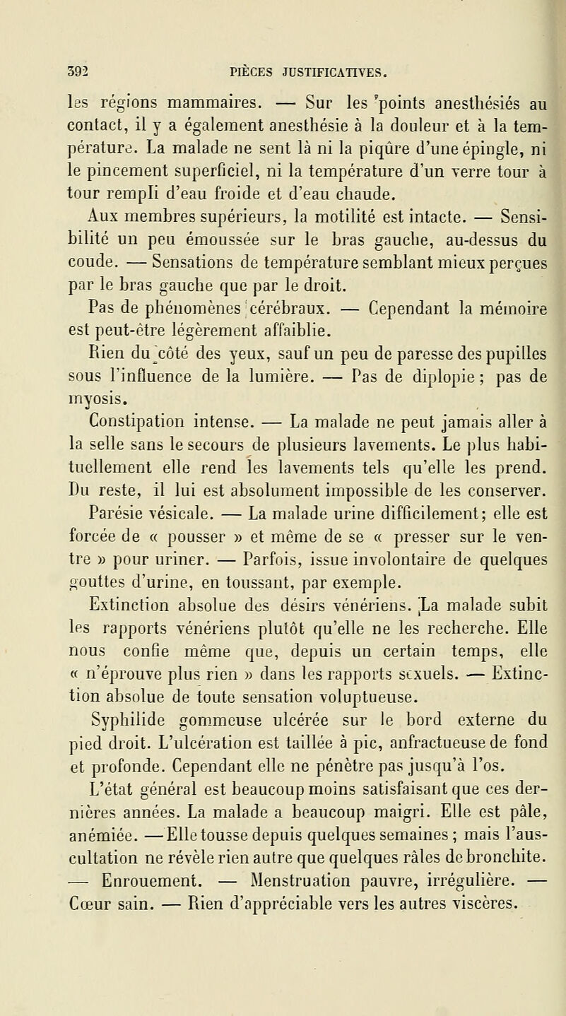 les régions mammaires. — Sur les 'points anestliésiés au contact, il y a également anesthésie à la douleur et à la tem- pérature. La malade ne sent là ni la piqûre d'une épingle, ni le pincement superficiel, ni la température d'un verre tour à tour rempli d'eau froide et d'eau chaude. Aux membres supérieurs, la motilité est intacte. — Sensi- bilité un peu émoussée sur le bras gauche, au-dessus du coude. —Sensations de température semblant mieux perçues par le bras gauche que par le droit. Pas de phénomènes cérébraux. — Cependant la mémoire est peut-être légèrement affaiblie. Rien du^côté des yeux, sauf un peu de paresse des pupilles sous l'influence de la lumière, — Pas de diplopie ; pas de rnyosis. Constipation intense. — La malade ne peut jamais aller à la selle sans le secours de plusieurs lavements. Le ])lus habi- tuellement elle rend les lavements tels qu'elle les prend. Du reste, il lui est absolument impossible de les conserver. Parésie vésicale. — La malade urine difficilement; elle est forcée de « pousser » et même de se « presser sur le ven- tre » pour uriner. — Parfois, issue involontaire de quelques gouttes d'urine, en toussant, par exemple. Extinction absolue des désirs vénériens, la malade subit les rapports vénériens plutôt qu'elle ne les recherche. Elle nous confie même que, depuis un certain temps, elle « n'éprouve plus rien » dans les rapports sexuels. — Extinc- tion absolue de toute sensation voluptueuse. Syphilide gommeuse ulcérée sur le bord externe du pied droit. L'ulcération est taillée à pic, anfractueuse de fond et profonde. Cependant elle ne pénètre pas jusqu'à l'os. L'état général est beaucoup moins satisfaisant que ces der- nières années. La malade a beaucoup maigri. Elle est pâle, anémiée. —Elle tousse depuis quelques semaines ; mais l'aus- cultation ne révèle rien autre que quelques râles de bronchite. — Enrouement. — Menstruation pauvre, irrégulière. — Cœur sain. — Rien d'appréciable vers les autres viscères.