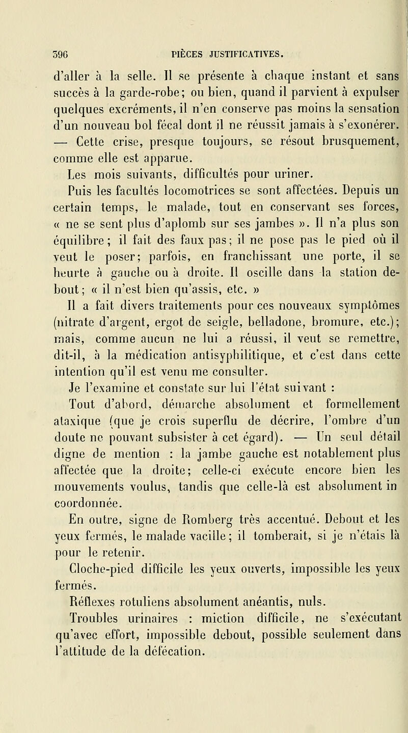 d'aller à la selle. 11 se présente à chaque instant et sans succès à la garde-robe; ou bien, quand il parvient à expulser quelques excréments, il n'en conserve pas moins la sensation d'un nouveau bol fécal dont il ne réussit jamais à s'exonérer. — Cette crise, presque toujours, se résout brusquement, comme elle est apparue. Les mois suivants, difficultés pour uriner. Puis les facultés locomotrices se sont affectées. Depuis un certain temps, le malade, tout en conservant ses forces, « ne se sent plus d'aplomb sur ses jambes ». Il n'a plus son équilibre ; il fait des faux pas ; il ne pose pas le pied où il veut le poser; parfois, en franchissant une porte, il se heurte à gauche ou à droite. Il oscille dans la station de- bout ; 0 il n'est bien qu'assis, etc. » 11 a fait divers traitements pour ces nouveaux symptômes (nitrate d'argent, ergot de seigle, belladone, bromure, etc.); mais, comme aucun ne lui a réussi, il veut se remettre, dit-il, à la médication antisyphilitique, et c'est dans cette intention qu'il est venu me consulter. Je l'examine et constate sur lui l'élnt suivant : Tout d'abord, démarche absolument et formellement ataxique (que je crois superflu de décrire, l'ombre d'un doute ne pouvant subsister à cet égard). — Un seul détail digne de mention : la jambe gauche est notablement plus affectée que la droite; celle-ci exécute encore bien les mouvements voulus, tandis que celle-là est absolument in coordonnée. En outre, signe de Romberg très accentué. Debout et les yeux fermés, le malade vacille; il tomberait, si je n'étais là pour le retenir. Cloche-pied difficile les yeux ouverts, impossible les yeux fermés. Réflexes rotuliens absolument anéantis, nuls. Troubles urinaires : miction difficile, ne s'exécutant qu'avec effort, impossible debout, possible seulement dans l'altitude de la défécation.