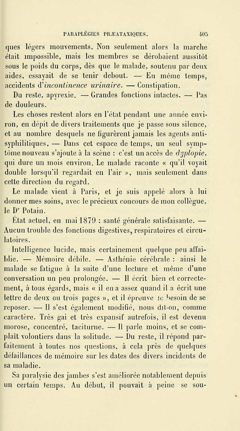 ques légers mouvements. Non seulement alors la marche était impossible, mais les membres se dérobaient aussitôt sous le poids du corps, dès que le malade, soutenu par deux aides, essayait de se tenir debout. — En même temps, accidents d'incontinence urinaire. — Constipation. Du reste, apyrexie. — Grandes fonctions intactes. — Pas de douleurs. Les choses restent alors en l'état pendant une année envi- ron, en dépit de divers traitements que je passe sous silence, et au nombre desquels ne figurèrent jamais les agents anti- syphilitiques. — Dans cet espace de temps, un seul symp- tôme nouveau s'ajoute à la scène : c'est un accès de chjplopie, qui dure un mois environ. Le malade raconte « qu'il voyait double lorsqu'il regardait en l'air », mais seulement dans cette direction du regal-d. Le malade vient à Paris, et je suis appelé alors à lui donner mes soins, avec le précieux concours démon collègue, le D Potain. Etat actuel, en mai 1879 : santé générale satisfaisante. — Aucun trouble des fonctions digestives, respiratoires et circu- latoires. Intelligence lucide, mais certainement quelque peu affai- blie. — Mémoire débile. — Asthénie cérébrale : ainsi le malade se fatigue à la suite d'une lecture et même d'une conversation un peu prolongée. — Il écrit bien et correcte- ment, à tous égards, mais « il en a assez quand il a écrit une lettre de deux ou trois pages », et il éprouve le besoin de se reposer. — Il s'est également modifié, nous dit-on, comme caractère. Très gai et très expansif autrefois, il est devenu morose, concentré, taciturne. — Il parle moins, et se com- plaît volontiers dans la solitude. — Du reste, il répond par- faitement à toutes nos questions, à cela près de quelques défaillances de mémoire sur les dates des divers incidents de sa maladie. Sa paralysie des jambes s'est améliorée notablement depuis un certain temps. Au début, il pouvait à peine se sou-