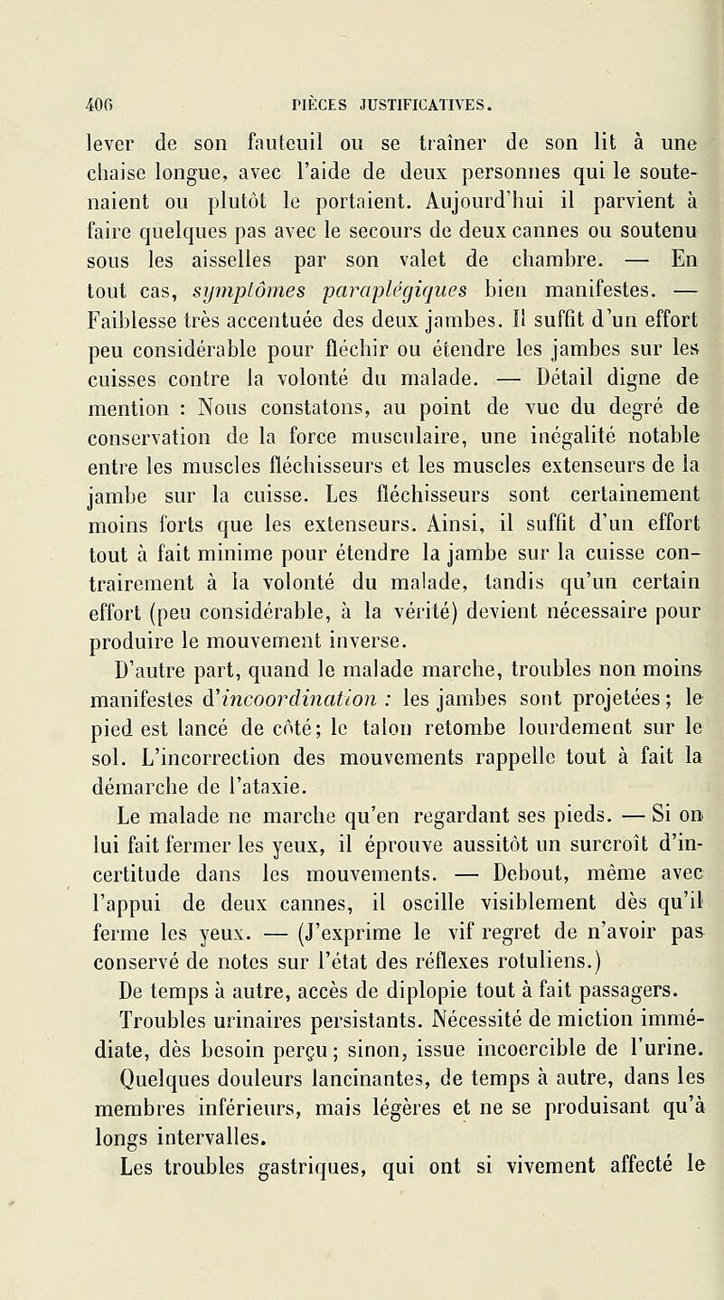 lever de son fauteuil ou se traîner de son lit à une chaise longue, avec l'aide de deux personnes qui le soute- naient ou plutôt le portaient. Aujourd'hui il parvient à faire quelques pas avec le secours de deux cannes ou soutenu sous les aisselles par son valet de chambre. — En tout cas, symptômes paraplégiques bien manifestes. — Faiblesse très accentuée des deux jambes. Il suftît d'un effort peu considérable pour fléchir ou étendre les jambes sur les cuisses contre la volonté du malade. — Détail digne de mention : Nous constatons, au point de vue du degré de conservation de la force musculaire, une inégalité notable entre les muscles fléchisseurs et les muscles extenseurs de la jambe sur la cuisse. Les fléchisseurs sont certainement moins forts que les extenseurs. Ainsi, il suffît d'un effort tout à fait minime pour étendre la jambe sur la cuisse con- trairement à la volonté du malade, tandis qu'un certain effort (peu considérable, à la vérité) devient nécessaire pour produire le mouvement inverse. D'autre part, quand le malade marche, troubles non moins manifestes &^incoordination : les jambes sont projetées ; le pied est lancé de côté; le talon retombe lourdement sur le sol. L'incorrection des mouvements rappelle tout à fait la démarche de l'ataxie. Le malade ne marche qu'en regardant ses pieds. — Si on lui fait fermer les yeux, il éprouve aussitôt un surcroît d'in- certitude dans les mouvements. — Debout, même avec l'appui de deux cannes, il oscille visiblement dès qu'il ferme les yeux. — (J'exprime le vif regret de n'avoir pas conservé de notes sur l'état des réflexes rotuliens.) De temps à autre, accès de diplopie tout à fait passagers. Troubles urinaires persistants. Nécessité de miction immé- diate, dès besoin perçu ; sinon, issue incoercible de l'urine. Quelques douleurs lancinantes, de temps à autre, dans les membres inférieurs, mais légères et ne se produisant qu'à longs intervalles. Les troubles gastriques, qui ont si vivement affecté le