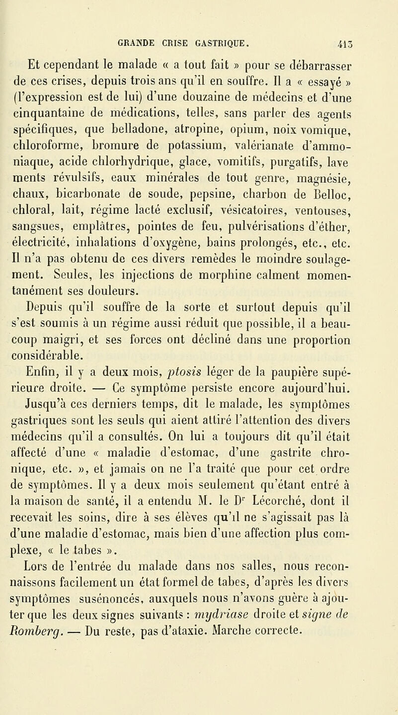 Et cependant le malade « a tout fait » pour se débarrasser de ces crises, depuis trois ans qu'il en souffre. Il a « essayé » (l'expression est de lui) d'une douzaine de médecins et d'une cinquantaine de médications, telles, sans parler des agents spécifiques, que belladone, atropine, opium, noix vomique, chloroforme, bromure de potassium, valérianate d'ammo- niaque, acide chlorhydrique, glace, vomitifs, purgatifs, lave raents révulsifs, eaux minérales de tout genre, magnésie, chaux, bicarbonate de soude, pepsine, charbon de Belloc, chloral, lait, régime lacté exclusif, vésicatoires, ventouses, sangsues, emplâtres, pointes de feu, pulvérisations d'éther, électricité, inhalations d'oxygène, bains prolongés, etc., etc. Il n'a pas obtenu de ces divers remèdes le moindre soulage- ment. Seules, les injections de morphine calment momen- tanément ses douleurs. Depuis qu'il souffre de la sorte et surtout depuis qu'il s'est soumis à un régime aussi réduit que possible, il a beau- coup maigri, et ses forces ont décliné dans une proportion considérable. Enfin, il y a deux mois, ptosis léger de la paupière supé- rieure droite. — Ce symptôme persiste encore aujourd'hui. Jusqu'à ces derniers temps, dit le malade, les symptômes gastriques sont les seuls qui aient attiré l'attention des divers médecins qu'il a consultés. On lui a toujours dit qu'il était affecté d'une « maladie d'estomac, d'une gastrite chro- nique, etc. », et jamais on ne l'a traité que pour cet ordre de symptômes. Il y a deux mois seulement qu'étant entré à la maison de santé, il a entendu M. le D Lécorché, dont il recevait les soins, dire à ses élèves qu'il ne s'agissait pas là d'une maladie d'estomac, mais bien d'une affection plus com- plexe, ce le tabès ». Lors de l'entrée du malade dans nos salles, nous recon- naissons facilement un état formel de tabès, d'après les divers symptômes susénoncés, auxquels nous n'avons guère à ajou- ter que les deux signes suivants : mydriase droite et signe de Romberg. — Du reste, pas d'ataxie. Marche correcte.