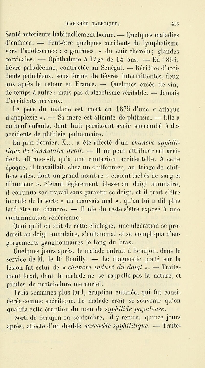 Santé antérieure habituellement bonne. — Quelques maladies d'enfance. — Peut-être quelques accidents de lymphatisme vers l'adolescence : « gourmes » du cuir chevelu ; glandes cervicales. — Ophthalmie à l'âge de 14 ans. —En 1864, fièvre paludéenne, contractée au Sénégal. — Récidive d'acci- dents paludéens, sous forme de fièvres intermittentes, deux ans après le retour en France. — Quelques excès de vin, de temps à autre ; mais pas d'alcoolisme véritable. — Jamais d'accidents nerveux. Le père du malade est mort en 1875 d'une « attaque d'apoplexie ». — Sa mère est atteinte de phthisie. — Elle a eu neuf enfants, dont huit paraissent avoir succombé à des accidents de phthisie pulmonaire. En juin dernier, X... a été affecté d'un chancre syphili- tique de Vannulaire droit. — Il ne peut attribuer cet acci- dent, aflirme-t-il, qu'à une contagion accidentelle. A cette époque, il travaillait, chez un chiffonnier, au triage de chif- fons sales, dont un grand nombre « étaient tachés de sang et d'humeur ». S'étant légèrement blessé au doigt annulaire, il continua son travail sans garantir ce doigt, et il croit s'être inoculé de la sorte « un mauvais mal », qu'on lui a dit plus tard être un chancre. —• Il nie du reste s'être exposé à une contamination vénérienne. Quoi qu'il en soit de celte étiologie, une ulcération se pro- duisit au doigt annulaire, s'enflamma, et se compliqua d'en- gorgements ganglionnaires lo long du bras. Quelques jours après, le malade entrait à Beaujon, dans le service de M. le D Bouilly. — Le diagnostic porté sur la lésion fut celui de « chancre induré du doigt ». — Traite- ment local, dont le malade ne se rappelle pas la nature, et pilules de protoiodure mercuriel. Trois semaines plus tard, éruption cutanée, qui fut consi- dérée comme spécifique. Le malade croit se souvenir qu'on qualifia cette éruption du nom de syphilide papuleuse. Sorti de Beaujon en septembre, il y rentre, quinze jours après, affecté d'un double sarcocèle syphilitique. — Traite-