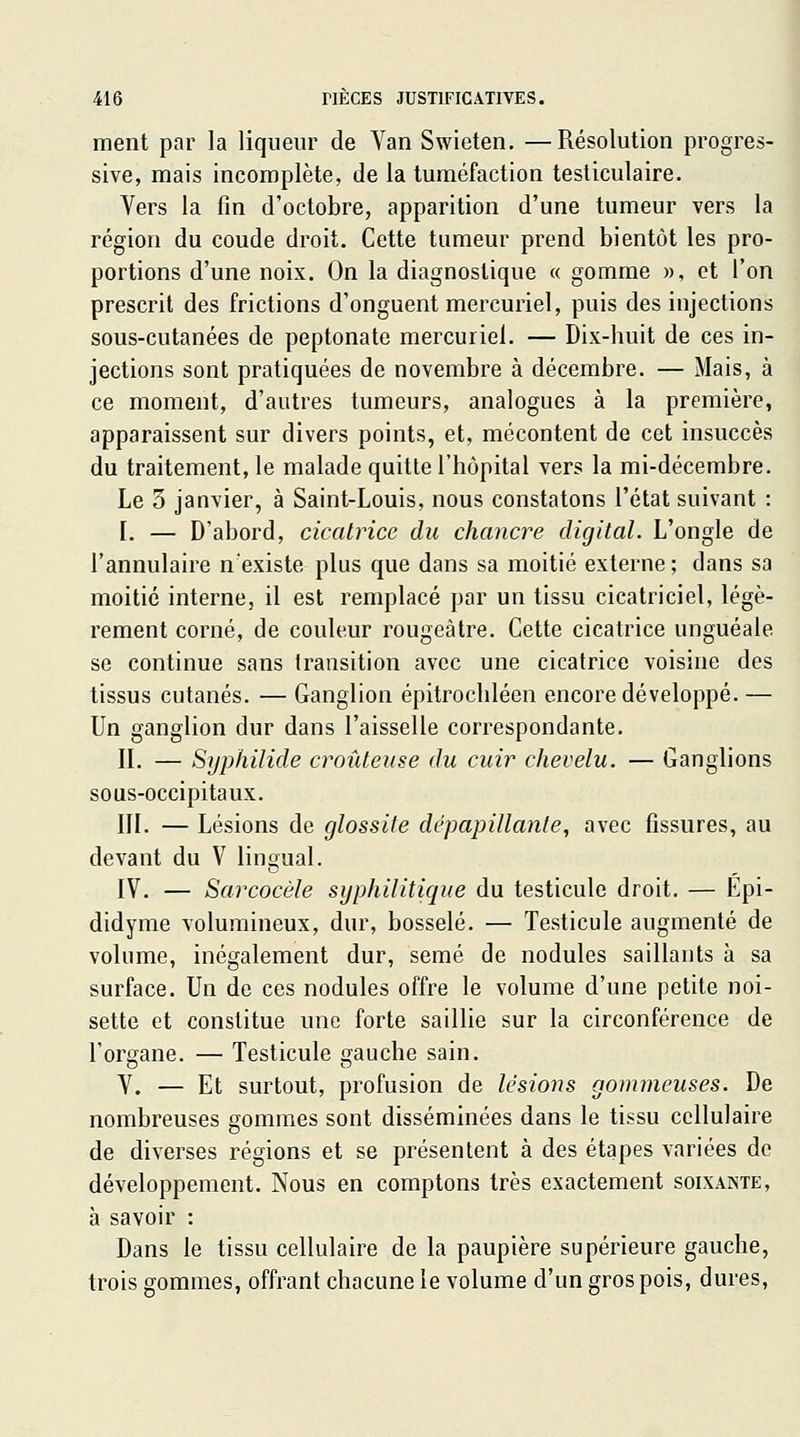ment par la liqueur de Van Swieten. —Résolution progres- sive, mais incomplète, de la tuméfaction testiculaire. Vers la fin d'octobre, apparition d'une tumeur vers la région du coude droit. Cette tumeur prend bientôt les pro- portions d'une noix. On la diagnostique « gomme », et l'on prescrit des frictions d'onguent mercuriel, puis des injections sous-cutanées de peptonate mercuriel. — Dix-huit de ces in- jections sont pratiquées de novembre à décembre. — Mais, à ce moment, d'autres tumeurs, analogues à la première, apparaissent sur divers points, et, mécontent de cet insuccès du traitement, le malade quitte l'hôpital vers la mi-décembre. Le 3 janvier, à Saint-Louis, nous constatons l'état suivant : L — D'abord, cicatrice du chancre digital. L'ongle de l'annulaire n'existe plus que dans sa moitié externe ; dans sa moitié interne, il est remplacé par un tissu cicatriciel, légè- rement corné, de couleur rougeâtre. Cette cicatrice unguéale se continue sans transition avec une cicatrice voisine des tissus cutanés. — Ganglion épitrochléen encore développé. — Un ganglion dur dans l'aisselle correspondante. IL — Syphilide croûteiise du cuir chevelu. — Ganglions sous-occipitaux. m. — Lésions de glossite dépapillante, avec fissures, au devant du V lingual. IV. — Sarcocèle syphilitique du testicule droit. — Epi- didyme volumineux, dur, bosselé. — Testicule augmenté de volume, inégalement dur, semé de nodules saillants à sa surface. Un de ces nodules offre le volume d'une petite noi- sette et constitue une forte saillie sur la circonférence de l'organe. — Testicule gauche sain. V. — Et surtout, profusion de lésions gommeuses. De nombreuses gommes sont disséminées dans le tissu cellulaire de diverses régions et se présentent à des étapes variées do développement. Nous en comptons très exactement soixante, à savoir : Dans le tissu cellulaire de la paupière supérieure gauche, trois gommes, offrant chacune le volume d'un gros pois, dures,
