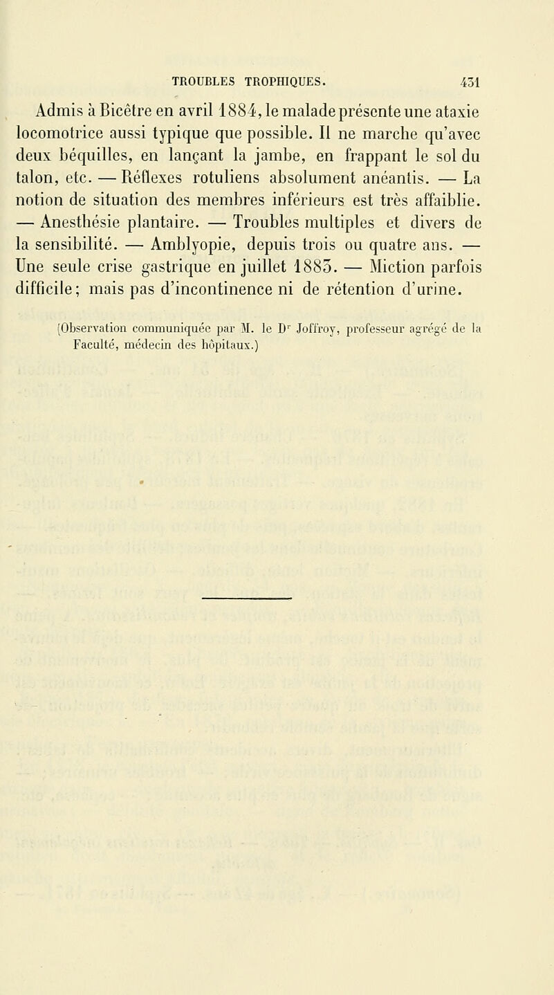 Admis à Bicêtre en avril 1884, le malade présente une ataxie locomotrice aussi typique que possible. Il ne marche qu'avec deux béquilles, en lançant la jambe, en frappant le sol du talon, etc. — Réflexes rotuliens absolument anéantis. — La notion de situation des membres inférieurs est très affaiblie. — Anesthésie plantaire. — Troubles multiples et divers de la sensibilité. — Amblyopie, depuis trois ou quatre ans. — Une seule crise gastrique en juillet 1883. — Miction parfois difficile; mais pas d'incontinence ni de rétention d'urine. (Observation communiquée par M. le D'' Joft'roy, professeur agrégé de la Faculté, médecin des hôpitaux.)