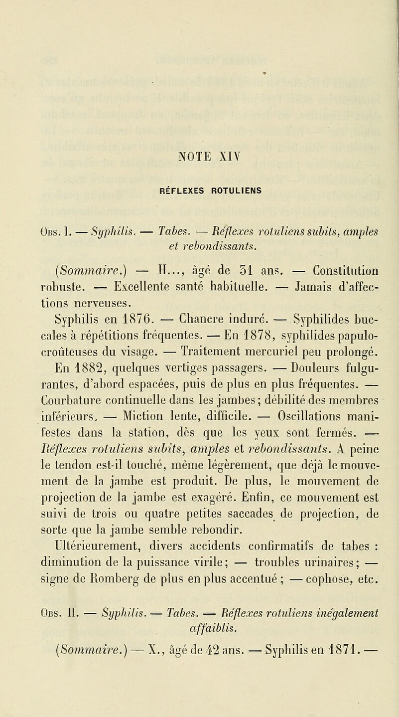 NOTE XIV REFLEXES ROTULIENS Obs. 1. —Syphilis. — Tabès. — Réflexes rotuliens subits, amples et rebondissants. {Sommaire.) — IL.., âgé de 51 ans. — Constitution robuste. — Excellente santé habituelle. — Jamais d'affec- tions nerveuses. Syphilis en 1876. — Chancre induré. — Syphilides buc- cales à répétitions fréquentes. — En 1878, syphilides papulo- croûtcuses du visage. — Traitement mercuriel peu prolongé. En 1882, quelques vertiges passagers. —Douleurs fulgu- rantes, d'abord espacées, puis de plus en plus fréquentes. — Courbature continuelle dans les jambes ; débilité des membres inférieurs. — Miction lente, difficile. — Oscillations mani- festes dans la station, dès que les yeux sont fermés. — Réflexes rotuliens subits, amples et rebondissants. A peine le tendon est-il touché, même légèrement, que déjà le mouve- ment de la jambe est produit. De plus, le mouvement de projection de la jambe est exagéré. Enfin, ce mouvement est suivi de trois ou quatre petites saccades de projection, de sorte que la jambe semble rebondir. Ultérieurement, divers accidents confirmatifs de tabès : diminution de la puissance virile; — troubles urinaires; — signe de Romberg de plus en plus accentué ; — cophose, etc. Obs. II. — Syphilis. — Tabès. — Réflexes rotuliens illégalement affaiblis. {Sommaire.) —■ X., âgé de 42 ans. — Syphilis en 1871. —