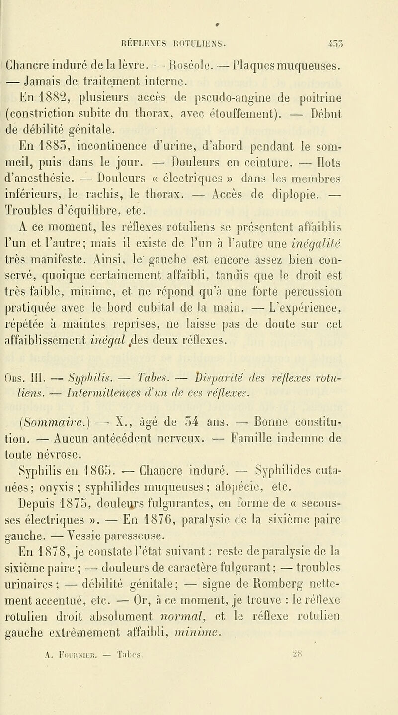 REFLEXES KOTULIENS. 435 Chancre induré de la lèvre. — Roséole. — Plaques muqueuses. — Jamais de traitement interne. En 1882, plusieurs accès de pseudo-angine de poitrine (constriction subite du thorax, avec étouffement). — Début de débilité génitale. En 1885, incontinence d'urine, d'abord pendant le som- meil, puis dans le jour. — Douleurs en ceinture. — Ilots d'anesthésie. — Doideurs « électriques » dans les membres inférieurs, le rachis, le thorax. — Accès de diplopie. — Troubles d'équilibre, etc. A ce moment, les réflexes rotuliens se présentent affaiblis l'un et l'autre; mais il existe de l'un à l'autre une inégalité très manifeste. Ainsi, le' gauche est encore assez bien con- servé, quoique certainement affaibli, tandis que le droit est très faible, minime, et ne répond qu'à une forte percussion pratiquée avec le bord cubital de la main. — L'expérience, répétée à maintes reprises, ne laisse pas de doute sur cet affaiblissement inégal ,des deux réflexes. Obs. III. — Syphilis. — Tabès. — Disparité des réflexes rotu- liens. — Intermittences cVun de ces réflexes. {Sommaire.) — X., âgé de 54 ans, — Bonne constitu- tion. — Aucun antécédent nerveux. — Famille indemne de toute névrose. Syphilis en 1865. — Chancre induré, — Syphilides cula- nées ; onyxis ; syphilides muqueuses ; alopécie, etc. Depuis 1875, douleurs fulgurantes, en forme de « secous- ses électriques ». — En 1876, paralysie de la sixième paire gauche. — Vessie paresseuse. En 1878, je constate l'état suivant : reste de paralysie de la sixième paire ; — douleurs de caractère fulgurant; — troubles urinaires ; — débilité génitale; — signe de Romberg nette- ment accentué, etc. — Or, à ce moment, je trouve : le réflexe rotulien droit absolument normal, et le réflexe rotulicn gauche extrèirnemcnt affaibli, minime. A. Foii'.MiiR. — Tal;os. ^2S