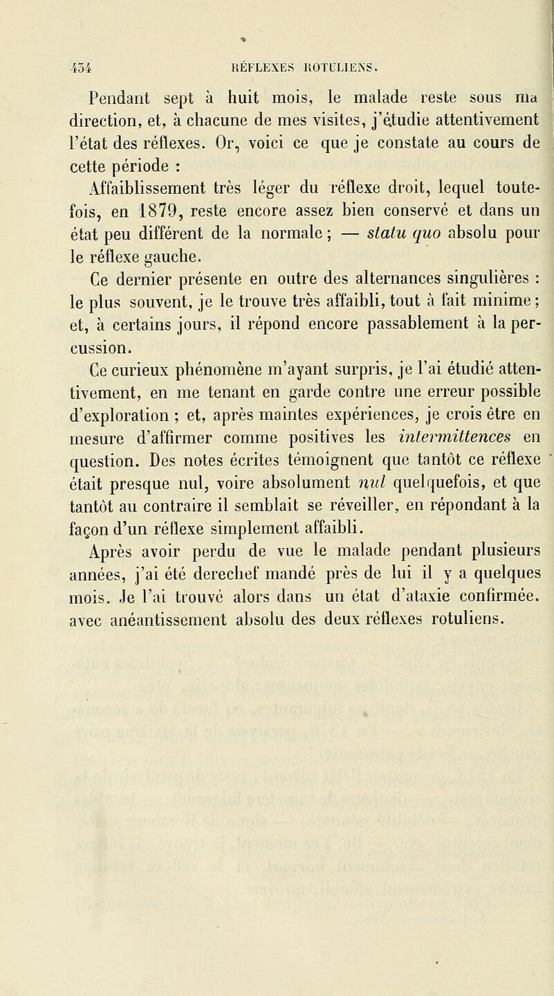 REFLEXES ROTL'LIE.NS. Pendant sept à huit mois, le malade reste sous ma direction, et, à chacune de mes visites, j'étudie attentivement l'état des réflexes. Or, voici ce que je constate au cours de cette période : Affaiblissement très léger du réflexe droit, lequel toute- fois, en 1879, reste encore assez bien conservé et dans un état peu différent de la normale ; — statu quo absolu pour le réflexe gauche. Ce dernier présente en outre des alternances singulières : le plus souvent, je le trouve très affaibli, tout à fait minime; et, à certains jours, il répond encore passablement à la per- cussion. Ce curieux phénomène m'ayant surpris, je l'ai étudié atten- tivement, en me tenant en garde contre une erreur possible d'exploration ; et, après maintes expériences, je crois être en mesure d'affirmer comme positives les intermittences en question. Des notes écrites témoignent que tantôt ce réflexe était presque nul, voire absolument nul quelquefois, et que tantôt au contraire il semblait se réveiller, en répondant à la façon d'un réflexe simplement affaibli. Après avoir perdu de vue le malade pendant plusieurs années, j'ai été derechef mandé près de lui il y a quelques mois. Je l'ai trouvé alors dans un état d'alaxie confirmée, avec anéantissement absolu des deux réflexes rotuliens.