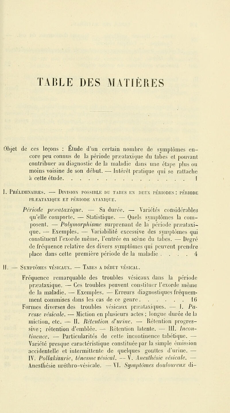 TABLE DES MATIÈRES Objet de ces leçons : Étude d'un certain nombre de symptômes en- core peu connus de la période praîataxique du tabès et pouvant contribuer au diagnostic de la maladie dans une étape plus ou moins voisine de son début. — Intérêt pratique qui se rattache à cette étude 1 1. PRÉLOnNAlRES. DiVISION POSSIBLE DU TABES ES DEUX PERIODES: PERIODE PR.EATAXIQUE ET PÉRIODE ATAXIQUE. Période pnealaxique. — Sa durée. — Variétés considérables qu'elle comporte. — Statistique. — Quels symptômes la com- posent. — Pohjmorphisme surprenant de la période prseataxi- que. — Exemples. — A^ariabilité excessive des sym.ptômes qui constituent l'exorde même, l'entrée en scène du tabès. — iJegré de fréquence relative des divers symptômes qui peuvent prendre place dans cette première période de la maladie .... 4 ][. — Symptômes vésicaux. — Taees a début vésical. Fréquence remarquable des trouilles vésicaux dans la période prccataxique,. — Ces troubles peuvent constituer l'exorde même de la maladie. — Exemples. — Erreurs diagnostiques fréquem- ment commises dans les cas de ce genre 16 Formes diverses des troubles vésicaux praeataxiques. — I. Pa- resse vésicule. — Miction en plusieurs actes ; longue durée de la miclion, etc. — II. Rétention d'urine. — Rétention progres- sive; rétention d'emblée. — Rétention latente. — III. Incon- tinence. — Particularités de cette incontinence tabétique. — Variété presque caractéristique constituée par la simple émission accidentelle et intermittente de quelques gouttes d'urine. — IV. PoUakisurie, ténesme Vésical. — V. Anesthésie vésicule. — Anesthésie uréthro-vésicale. — VI. Symptômes douloureux di-