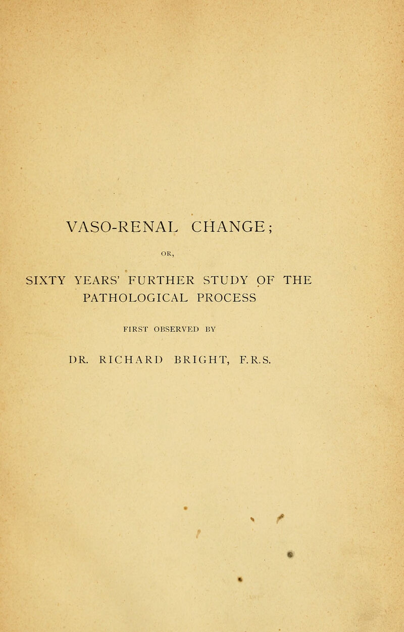 VASORENAL CHANGE; SIXTY YEARS' FURTHER STUDY OF THE PATHOLOGICAL PROCESS FIRST OBSERVED BY DR. RICHARD BRIGHT, F.R.S.