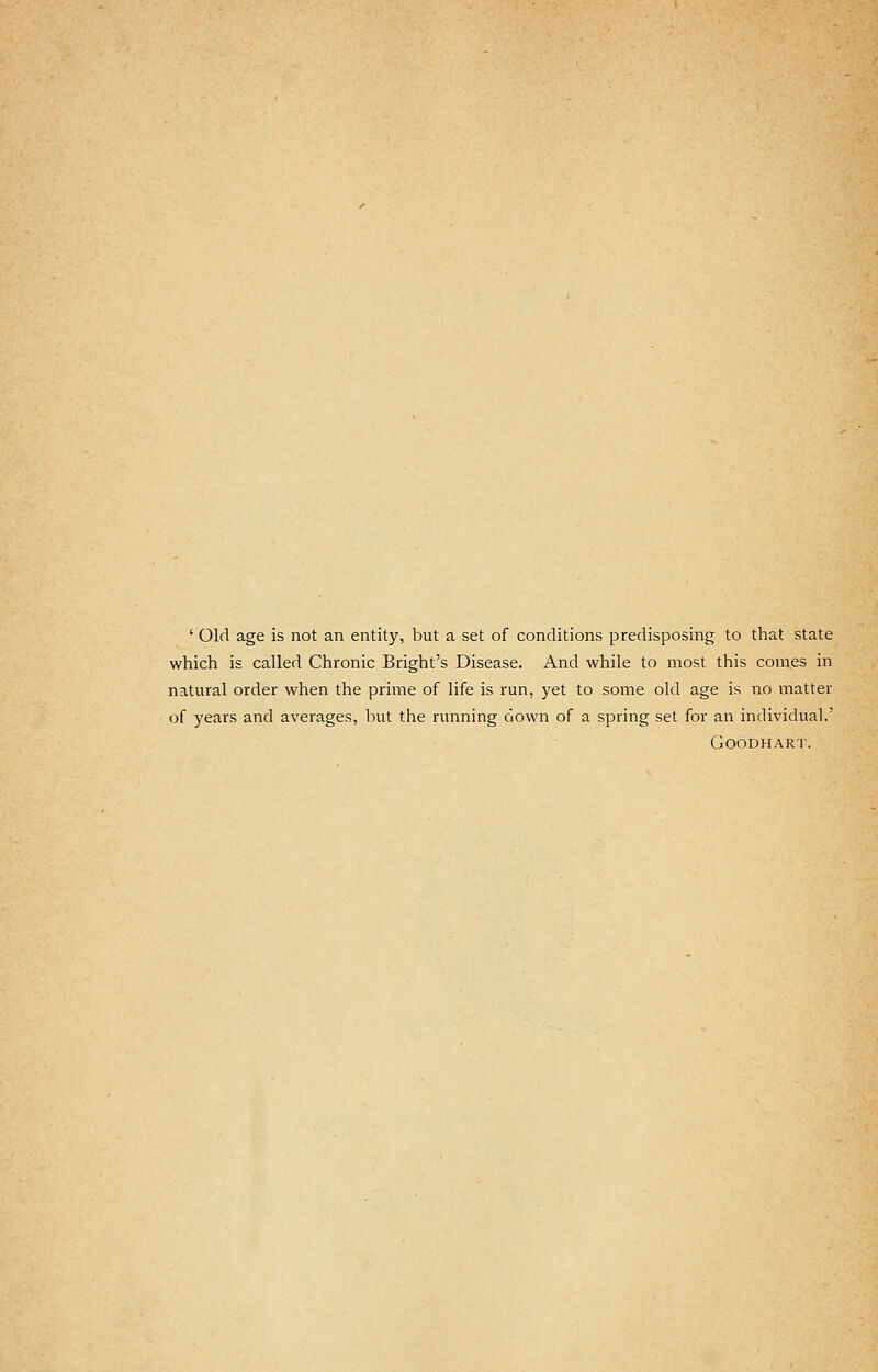 ' Old age is not an entity, but a set of conditions predisposing to that state which is called Chronic Bright's Disease. And while to most this comes in natural order when the prime of life is run, yet to some old age is no matter of years and averages, but the running down of a spring set for an individual.' GOODHART.