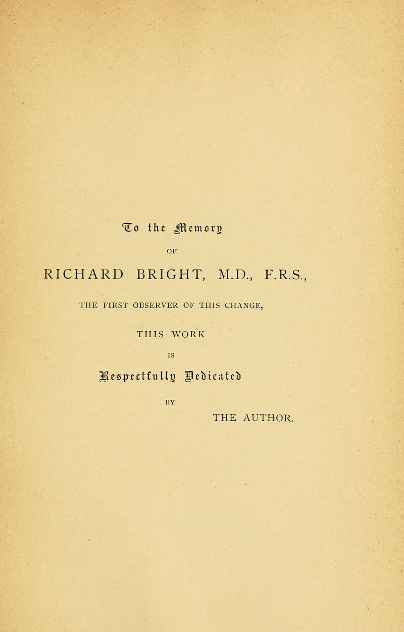 ^o the JVtcmory OF RICHARD BRIGHT, M.D., F.R.S., THE FIRST OBSERVER OF THIS CHANGE, THIS WORK is HUsjmtfxiUg ^cbicatci BY THE AUTHOR.