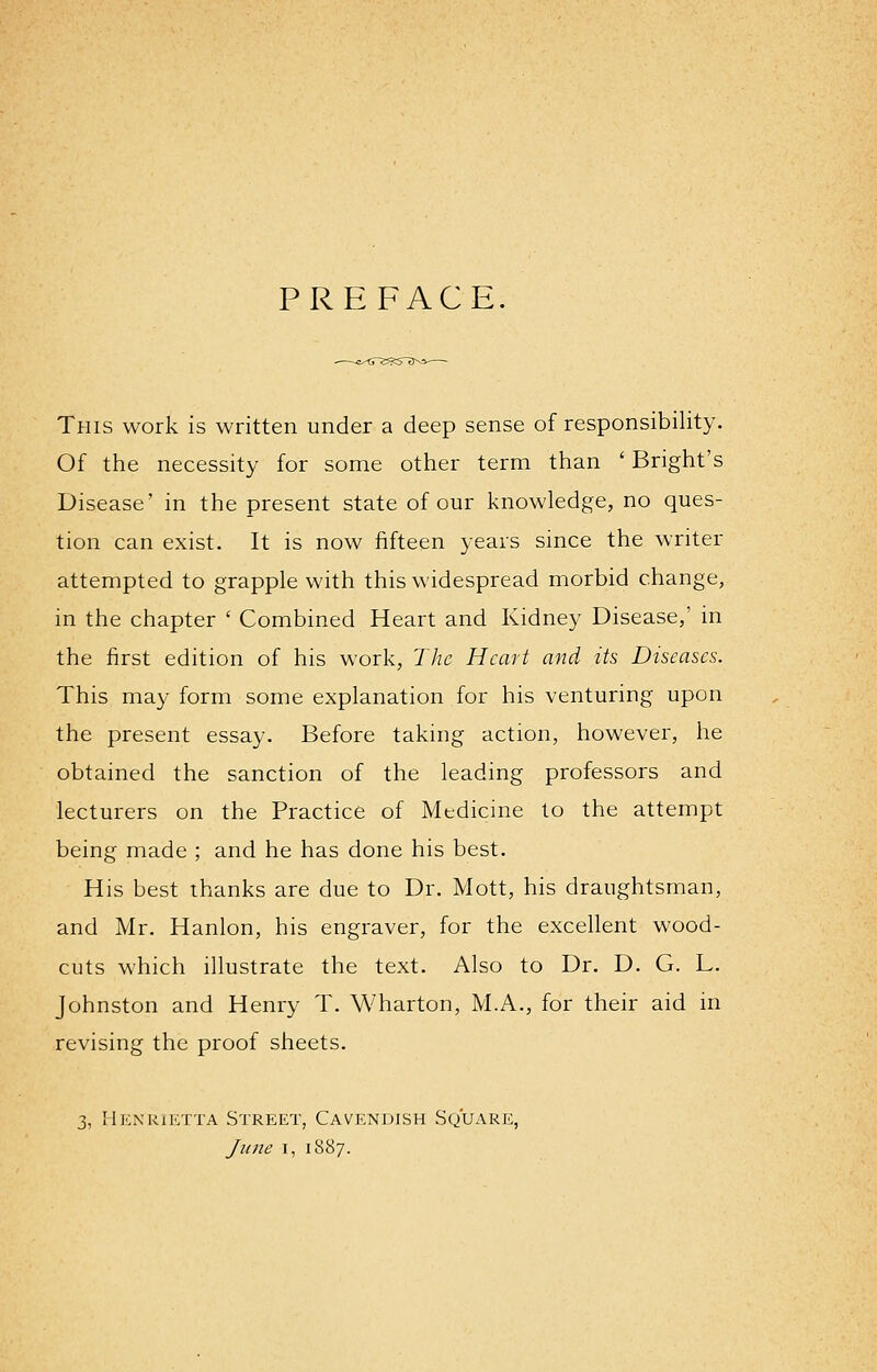 PREFACE. This work is written under a deep sense of responsibility. Of the necessity for some other term than ' Bright's Disease' in the present state of our knowledge, no ques- tion can exist. It is now fifteen years since the writer attempted to grapple with this widespread morbid change, in the chapter ' Combined Heart and Kidney Disease,' in the first edition of his work, The Heart and its Diseases. This may form some explanation for his venturing upon the present essay. Before taking action, however, he obtained the sanction of the leading professors and lecturers on the Practice of Mtdicine to the attempt being made ; and he has done his best. His best thanks are due to Dr. Mott, his draughtsman, and Mr. Hanlon, his engraver, for the excellent wood- cuts which illustrate the text. Also to Dr. D. G. L. Johnston and Henry T. Wharton, M.x\., for their aid in revising the proof sheets. 3, Henrietta Street, Cavendish Square, June i, 1887.
