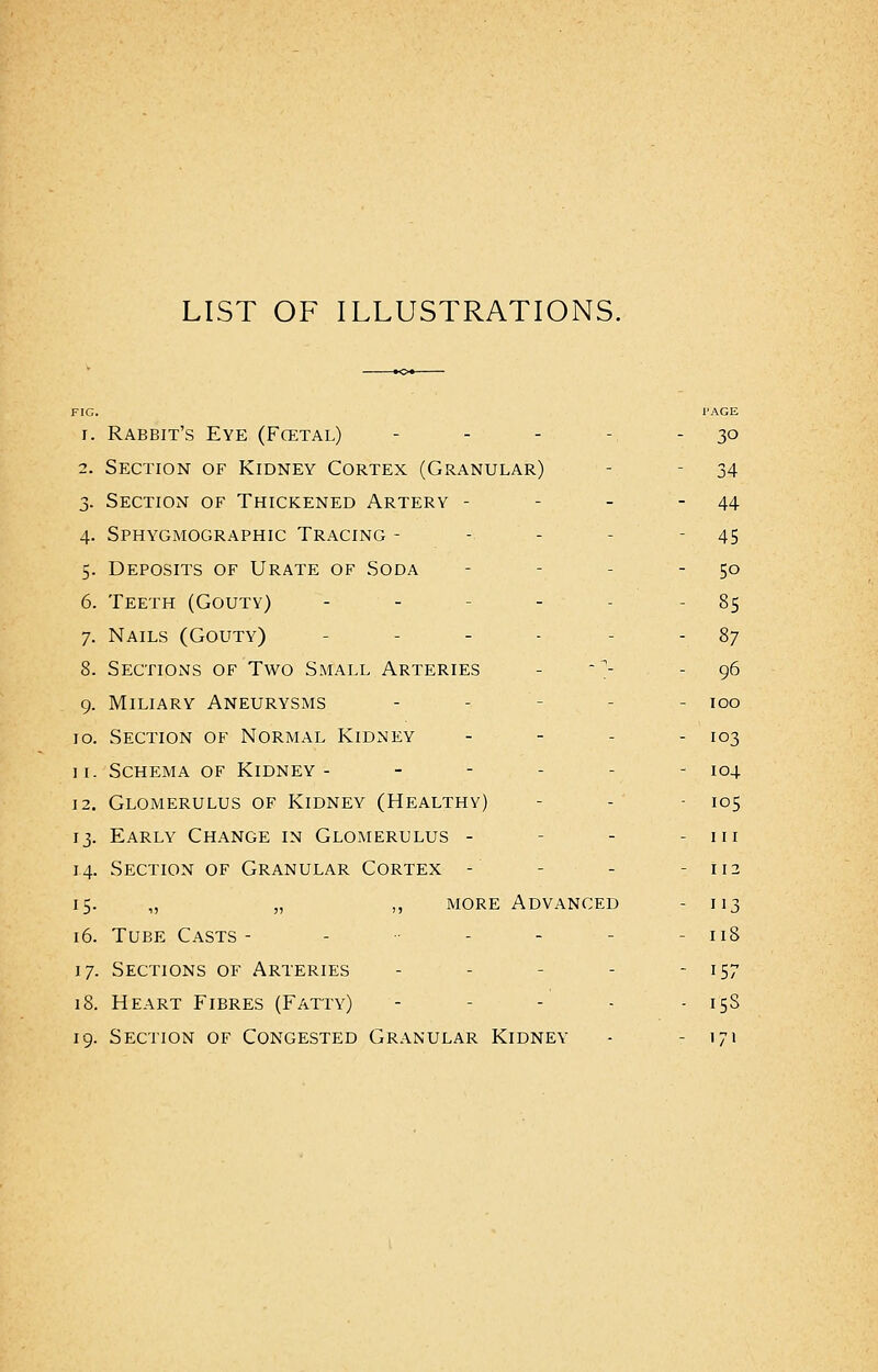 LIST OF ILLUSTRATIONS. FIG. 1'AGE i. Rabbit's Eye (Fcetal) ... - 30 2. Section of Kidney Cortex (Granular) - 34 3. Section of Thickened Artery - - - -44 4. Sphygmographic Tracing --.'.- 45 5. Deposits of Urate of Soda - - 50 6. Teeth (Gouty) - - - 85 7. Nails (Gouty) - 87 8. Sections of Two Small Arteries - -;- - 96 9. Miliary Aneurysms - - 100 10. Section of Normal Kidney - - - 103 11. Schema of Kidney- - 104 12. Glomerulus of Kidney (Healthy) - - 105 13. Early Change in Glomerulus - - - in 14. Section of Granular Cortex - - - - 112 15. „ „ ,, more Advanced - 113 16. Tube Casts- - ■• - - - - 11S 17. Sections of Arteries - - - 157 18. Heart Fibres (Fatty) - 15S 19. Section of Congested Granular Kidney - - 171