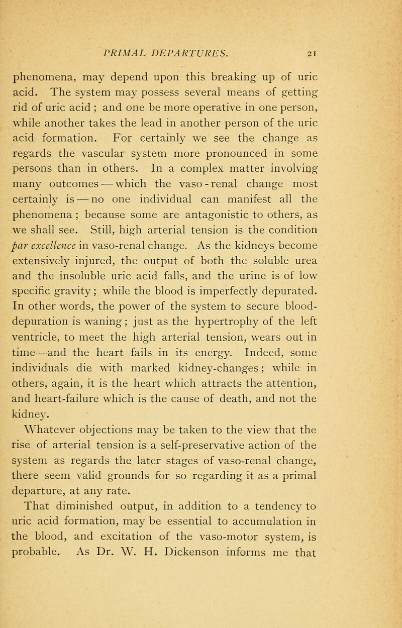 phenomena, may depend upon this breaking up of uric acid. The system may possess several means of getting rid of uric acid ; and one be more operative in one person, while another takes the lead in another person of the uric acid formation. For certainly we see the change as regards the vascular system more pronounced in some persons than in others. In a complex matter involving many outcomes — which the vaso - renal change most certainly is — no one individual can manifest all the phenomena ; because some are antagonistic to others, as we shall see. Still, high arterial tension is the condition par excellence in vaso-renal change. As the kidneys become extensively injured, the output of both the soluble urea and the insoluble uric acid falls, and the urine is of low specific gravity; while the blood is imperfectly depurated. In other words, the power of the system to secure blood- depuration is waning; just as the hypertrophy of the left ventricle, to meet the high arterial tension, wears out in time—and the heart fails in its energy. Indeed, some individuals die with marked kidney-changes; while in others, again, it is the heart which attracts the attention, and heart-failure which is the cause of death, and not the kidney. Whatever objections may be taken to the view that the rise of arterial tension is a self-preservative action of the system as regards the later stages of vaso-renal change, there seem valid grounds for so regarding it as a primal departure, at any rate. That diminished output, in addition to a tendency to uric acid formation, may be essential to accumulation in the blood, and excitation of the vaso-motor system, is probable. As Dr. W. H. Dickenson informs me that