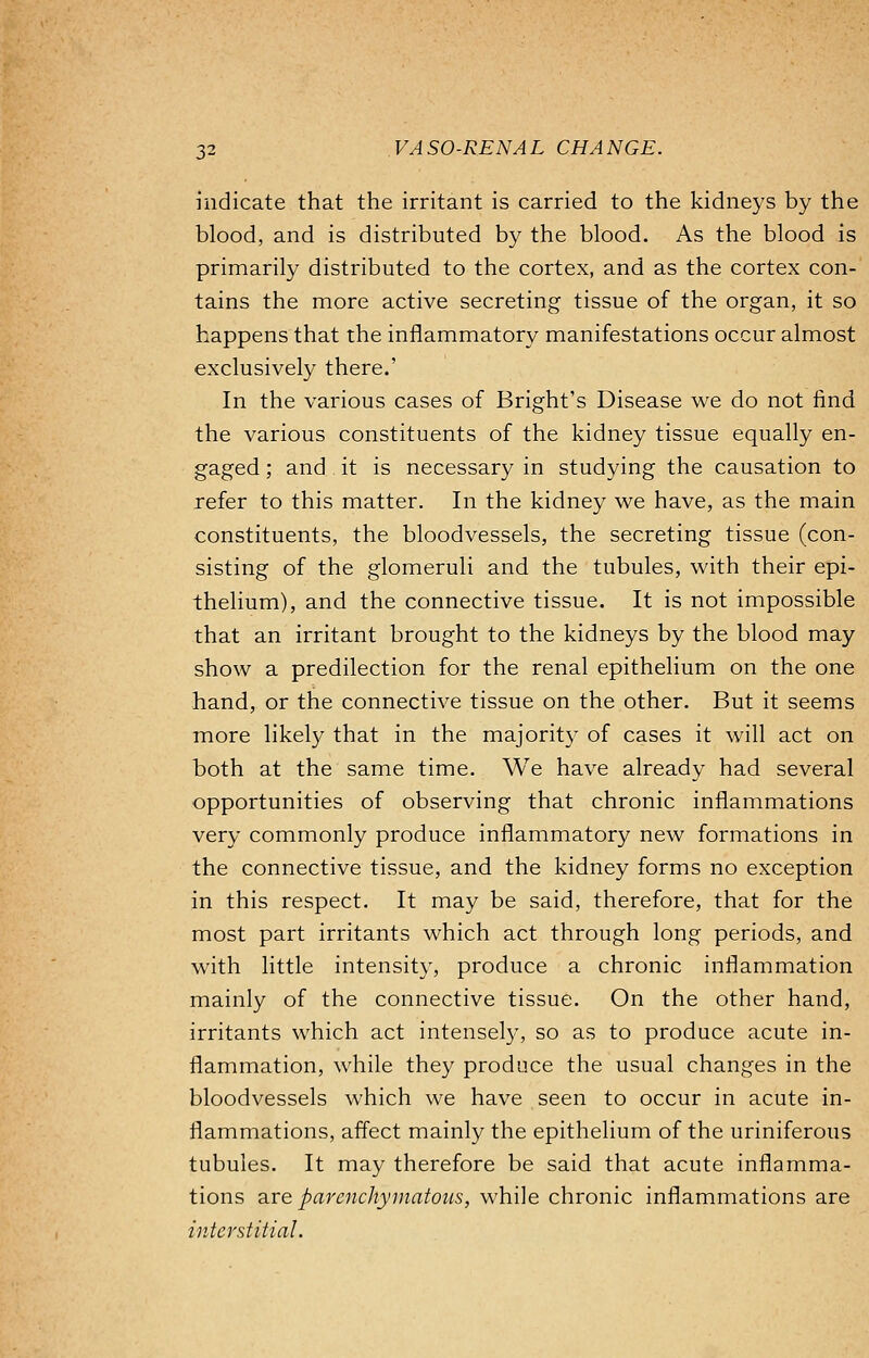 indicate that the irritant is carried to the kidneys by the blood, and is distributed by the blood. As the blood is primarily distributed to the cortex, and as the cortex con- tains the more active secreting tissue of the organ, it so happens that the inflammatory manifestations occur almost exclusively there.' In the various cases of Bright's Disease we do not find the various constituents of the kidney tissue equally en- gaged ; and it is necessary in studying the causation to refer to this matter. In the kidney we have, as the main constituents, the bloodvessels, the secreting tissue (con- sisting of the glomeruli and the tubules, with their epi- thelium), and the connective tissue. It is not impossible that an irritant brought to the kidneys by the blood may show a predilection for the renal epithelium on the one hand, or the connective tissue on the other. But it seems more likely that in the majority of cases it will act on both at the same time. We have already had several opportunities of observing that chronic inflammations very commonly produce inflammatory new formations in the connective tissue, and the kidney forms no exception in this respect. It may be said, therefore, that for the most part irritants which act through long periods, and with little intensity, produce a chronic inflammation mainly of the connective tissue. On the other hand, irritants which act intensely, so as to produce acute in- flammation, while they produce the usual changes in the bloodvessels which we have seen to occur in acute in- flammations, affect mainly the epithelium of the uriniferous tubules. It may therefore be said that acute inflamma- tions are parenchymatous, while chronic inflammations are interstitial.