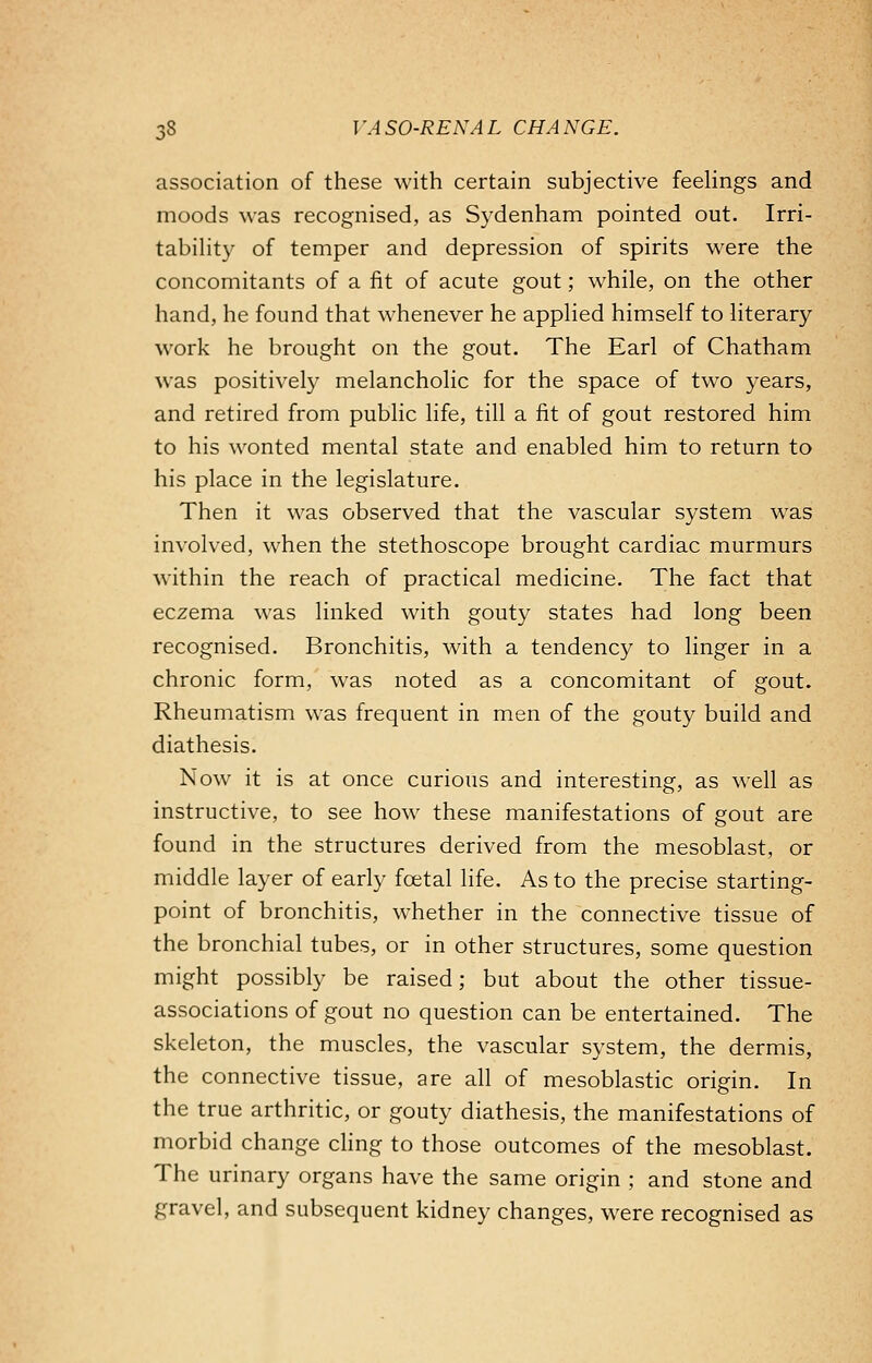 association of these with certain subjective feelings and moods was recognised, as Sydenham pointed out. Irri- tability of temper and depression of spirits were the concomitants of a fit of acute gout; while, on the other hand, he found that whenever he applied himself to literary work he brought on the gout. The Earl of Chatham was positively melancholic for the space of two years, and retired from public life, till a fit of gout restored him to his wonted mental state and enabled him to return to his place in the legislature. Then it was observed that the vascular system was involved, when the stethoscope brought cardiac murmurs within the reach of practical medicine. The fact that eczema was linked with gouty states had long been recognised. Bronchitis, with a tendency to linger in a chronic form, was noted as a concomitant of gout. Rheumatism was frequent in men of the gouty build and diathesis. Now it is at once curious and interesting, as well as instructive, to see how these manifestations of gout are found in the structures derived from the mesoblast, or middle layer of early foetal life. As to the precise starting- point of bronchitis, whether in the connective tissue of the bronchial tubes, or in other structures, some question might possibly be raised; but about the other tissue- associations of gout no question can be entertained. The skeleton, the muscles, the vascular system, the dermis, the connective tissue, are all of mesoblastic origin. In the true arthritic, or gouty diathesis, the manifestations of morbid change cling to those outcomes of the mesoblast. The urinary organs have the same origin ; and stone and gravel, and subsequent kidney changes, were recognised as