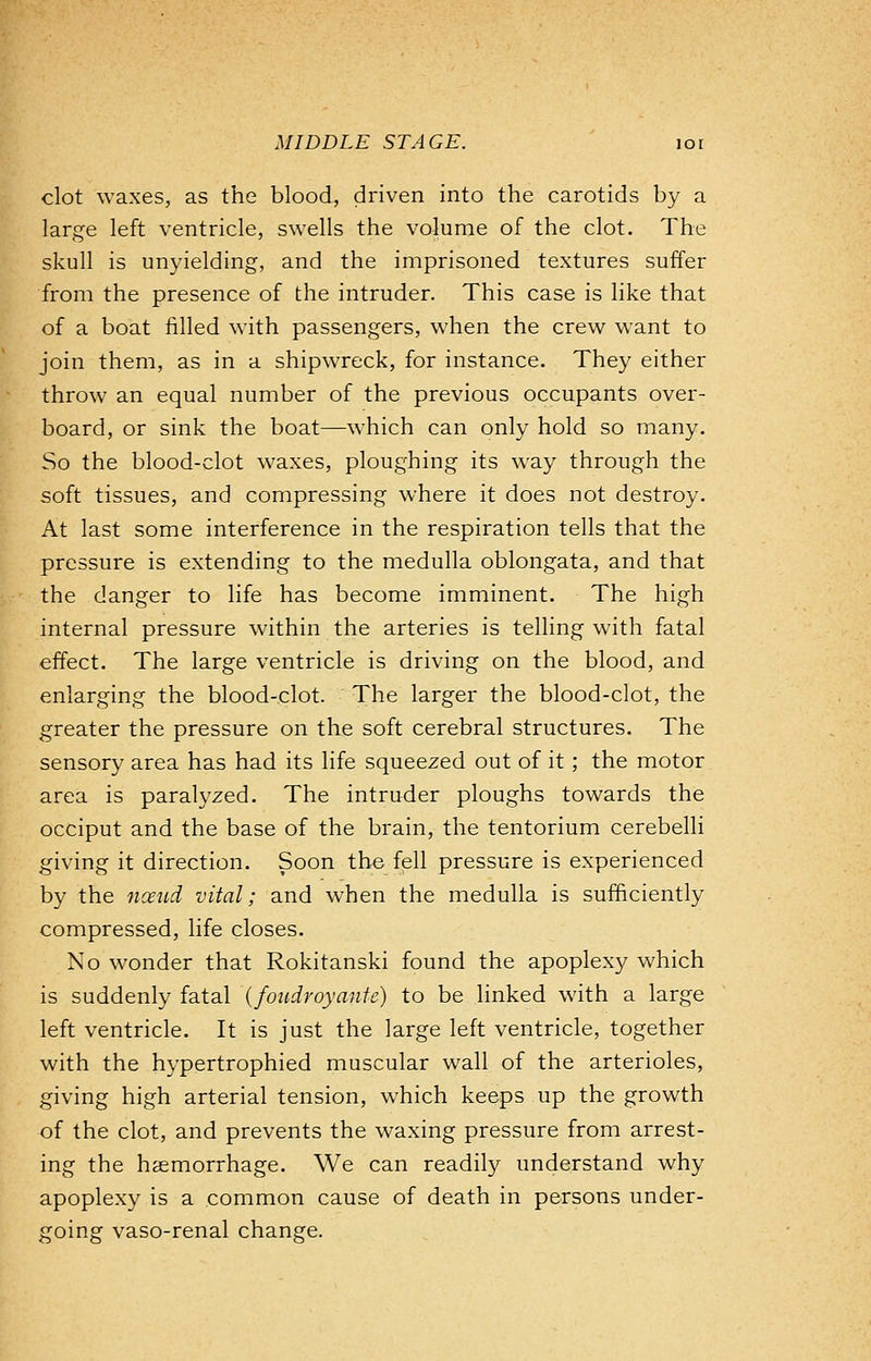 clot waxes, as the blood, driven into the carotids by a large left ventricle, swells the volume of the clot. The skull is unyielding, and the imprisoned textures suffer from the presence of the intruder. This case is like that of a boat filled with passengers, when the crew want to join them, as in a shipwreck, for instance. They either throw an equal number of the previous occupants over- board, or sink the boat—which can only hold so many. So the blood-clot waxes, ploughing its way through the soft tissues, and compressing where it does not destroy. At last some interference in the respiration tells that the pressure is extending to the medulla oblongata, and that the danger to life has become imminent. The high internal pressure within the arteries is telling with fatal effect. The large ventricle is driving on the blood, and enlarging the blood-clot. The larger the blood-clot, the greater the pressure on the soft cerebral structures. The sensory area has had its life squeezed out of it; the motor area is paralyzed. The intruder ploughs towards the occiput and the base of the brain, the tentorium cerebelli giving it direction. Soon the fell pressure is experienced by the noeud vital; and when the medulla is sufficiently compressed, life closes. No wonder that Rokitanski found the apoplexy which is suddenly fatal (foudroyante) to be linked with a large left ventricle. It is just the large left ventricle, together with the hypertrophied muscular wall of the arterioles, giving high arterial tension, which keeps up the growth of the clot, and prevents the waxing pressure from arrest- ing the haemorrhage. We can readily understand why apoplexy is a common cause of death in persons under- going vaso-renal change.