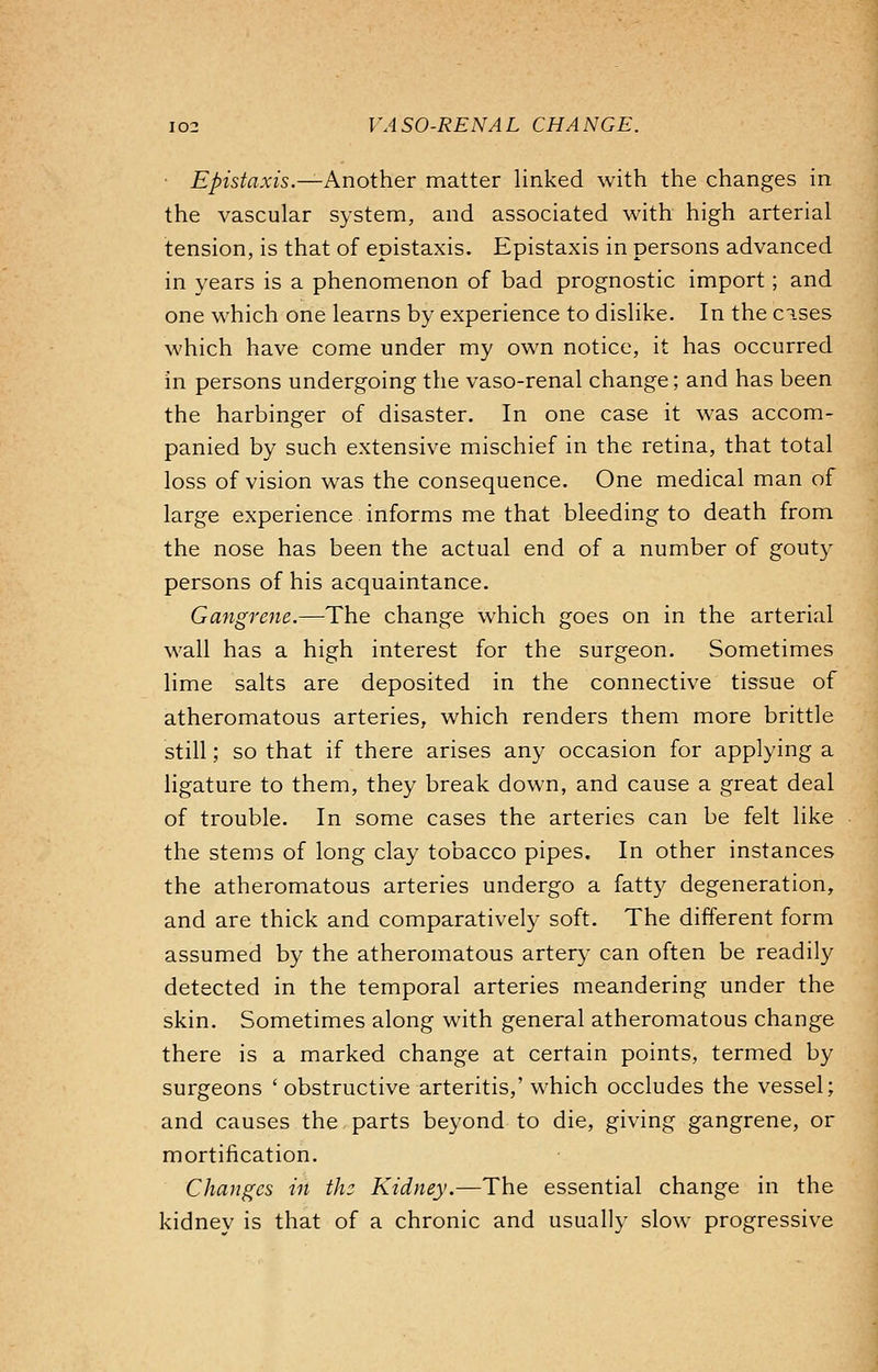 Epistaxis.—Another matter linked with the changes in the vascular system, and associated with high arterial tension, is that of epistaxis. Epistaxis in persons advanced in years is a phenomenon of bad prognostic import; and one which one learns by experience to dislike. In the cises which have come under my own notice, it has occurred in persons undergoing the vaso-renal change; and has been the harbinger of disaster. In one case it was accom- panied by such extensive mischief in the retina, that total loss of vision was the consequence. One medical man of large experience informs me that bleeding to death from the nose has been the actual end of a number of gouty persons of his acquaintance. Gangrene.—The change which goes on in the arterial wall has a high interest for the surgeon. Sometimes lime salts are deposited in the connective tissue of atheromatous arteries, which renders them more brittle still; so that if there arises any occasion for applying a ligature to them, they break down, and cause a great deal of trouble. In some cases the arteries can be felt like the stems of long clay tobacco pipes. In other instances the atheromatous arteries undergo a fatty degeneration, and are thick and comparatively soft. The different form assumed by the atheromatous artery can often be readily detected in the temporal arteries meandering under the skin. Sometimes along with general atheromatous change there is a marked change at certain points, termed by surgeons ' obstructive arteritis,' which occludes the vessel; and causes the parts beyond to die, giving gangrene, or mortification. Changes in the Kidney.—The essential change in the kidnev is that of a chronic and usually slow progressive