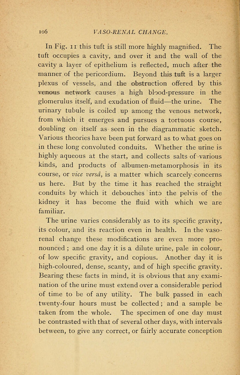 In Fig. 11 this tuft is still more highly magnified. The tuft occupies a cavity, and over it and the wall of the cavity a layer of epithelium is reflected, much after the manner of the pericordium. Beyond this tuft is a larger plexus of vessels, and the obstruction offered by this venous network causes a high blood-pressure in the glomerulus itself, and exudation of fluid—the urine. The urinary tubule is coiled up among the venous network, from which it emerges and pursues a tortuous course, doubling on itself as seen in the diagrammatic sketch. Various theories have been put forward as to what goes on in these long convoluted conduits. Whether the urine is highly aqueous at the start, and collects salts of various kinds, and products of albumen-metamorphosis in its course, or vice versa, is a matter which scarcely concerns us here. But by the time it has reached the straight conduits by which it debouches ' into the pelvis of the kidney it has become the fluid with which we are familiar. The urine varies considerably as to its specific gravity, its colour, and its reaction even in health. In the vaso- renal change these modifications are even more pro- nounced ; and one day it is a dilute urine, pale in colour, of low specific gravity, and copious. Another day it is high-coloured, dense, scanty, and of high specific gravity. Bearing these facts in mind, it is obvious that any exami- nation of the urine must extend over a considerable period of time to be of any utility. The bulk passed in each twenty-four hours must be collected; and a sample be taken from the whole. The specimen of one day must be contrasted with that of several other days, with intervals between, to give any correct, or fairly accurate conception