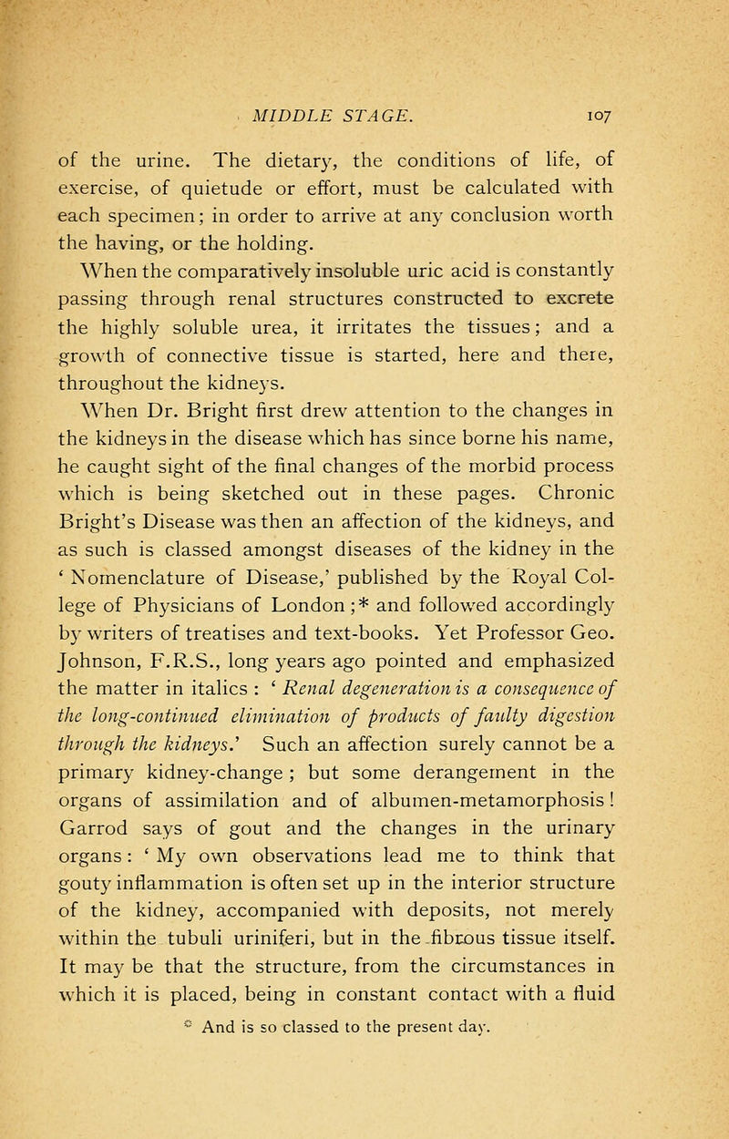 of the urine. The dietary, the conditions of life, of exercise, of quietude or effort, must be calculated with each specimen; in order to arrive at any conclusion worth the having, or the holding. When the comparatively insoluble uric acid is constantly passing through renal structures constructed to excrete the highly soluble urea, it irritates the tissues; and a growth of connective tissue is started, here and there, throughout the kidneys. When Dr. Bright first drew attention to the changes in the kidneys in the disease which has since borne his name, he caught sight of the final changes of the morbid process which is being sketched out in these pages. Chronic Bright's Disease was then an affection of the kidneys, and as such is classed amongst diseases of the kidney in the ' Nomenclature of Disease,' published by the Royal Col- lege of Physicians of London; * and followed accordingly by writers of treatises and text-books. Yet Professor Geo. Johnson, F.R.S., long years ago pointed and emphasized the matter in italics : ' Renal degeneration is a consequence of the long-continued elimination of products of faidty digestion through the kidneys.'' Such an affection surely cannot be a primary kidney-change; but some derangement in the organs of assimilation and of albumen-metamorphosis ! Garrod says of gout and the changes in the urinary organs: ' My own observations lead me to think that gouty inflammation is often set up in the interior structure of the kidney, accompanied with deposits, not merely within the tubuli uriniferi, but in the -fibrous tissue itself. It may be that the structure, from the circumstances in which it is placed, being in constant contact with a fluid * And is so classed to the present day.