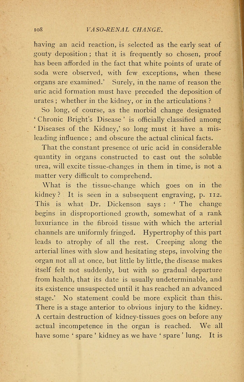 having an acid reaction, is selected as the early seat of gouty deposition; that it is frequently so chosen, proof has been afforded in the fact that white points of urate of soda were observed, with few exceptions, when these organs are examined.' Surely, in the name of reason the uric acid formation must have preceded the deposition of urates; whether in the kidney, or in the articulations ? So long, of course, as the morbid change designated ' Chronic Bright's Disease ' is officially classified among ' Diseases of the Kidney,' so long must it have a mis- leading influence ; and obscure the actual clinical facts. That the constant presence oi uric acid in considerable quantity in organs constructed to cast out the soluble urea, will excite tissue-changes in them in time, is not a matter very difficult to comprehend. What is the tissue-change which goes on in the kidney? It is seen in a subsequent engraving, p. 112. This is what Dr. Dickenson says : ' The change begins in disproportioned growth, somewhat of a rank luxuriance in the fibroid tissue with which the arterial channels are uniformly fringed. Hypertrophy of this part leads to atrophy of all the rest. Creeping along the arterial lines with slow and hesitating steps, involving the organ not all at once, but little by little, the disease makes itself felt not suddenly, but with so gradual departure from health, that its date is usually undeterminable, and its existence unsuspected until it has reached an advanced stage.' No statement could be more explicit than this. There is a stage anterior to obvious injury to the kidney. A certain destruction of kidney-tissues goes on before any actual incompetence in the organ is reached. We all have some ' spare ' kidney as we have ' spare ' lung. It is