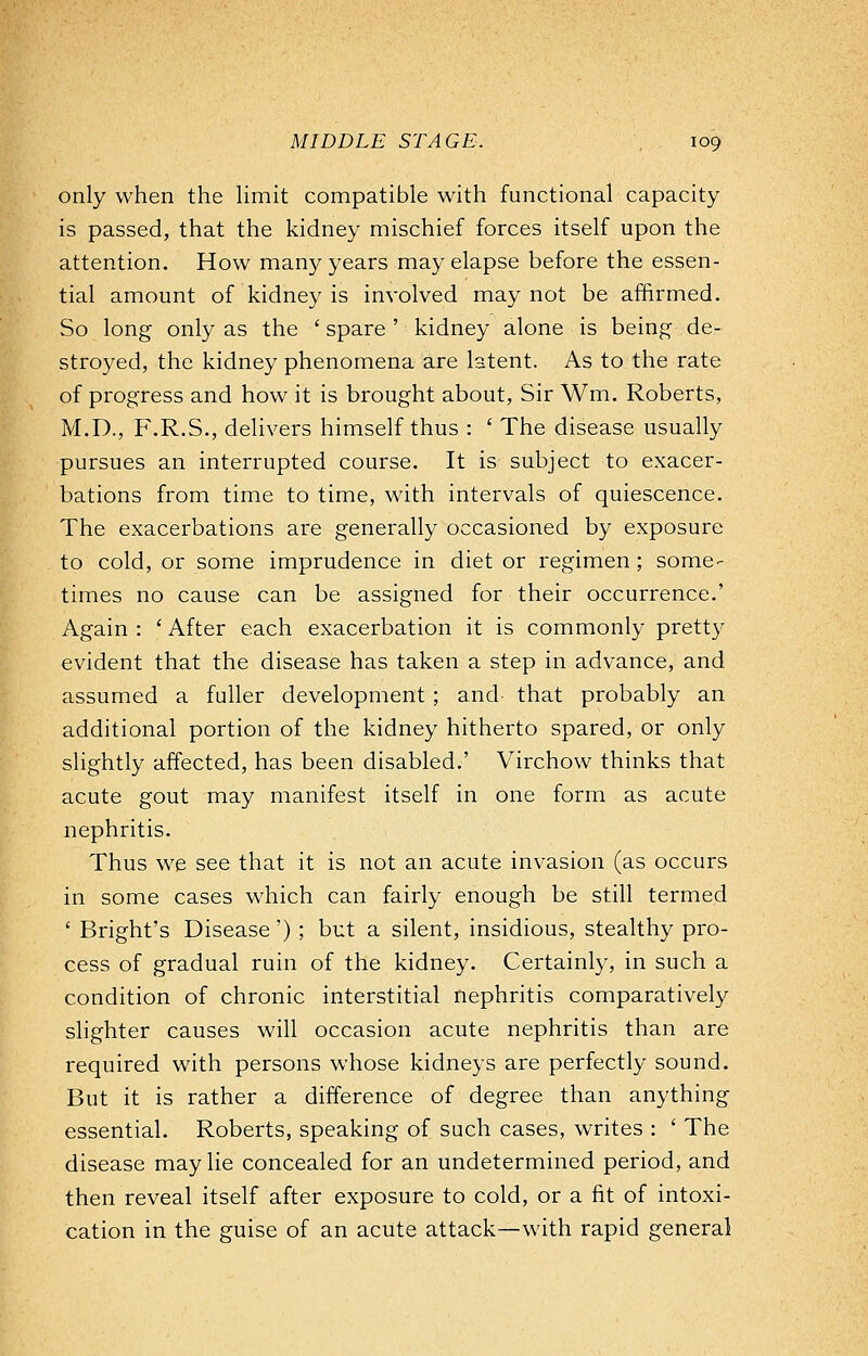 only when the limit compatible with functional capacity is passed, that the kidney mischief forces itself upon the attention. How many years may elapse before the essen- tial amount of kidney is involved may not be affirmed. So long only as the ' spare ' kidney alone is being de- stroyed, the kidney phenomena are latent. As to the rate of progress and how it is brought about, Sir Wm. Roberts, M.D., F.R.S., delivers himself thus : ' The disease usually pursues an interrupted course. It is subject to exacer- bations from time to time, with intervals of quiescence. The exacerbations are generally occasioned by exposure to cold, or some imprudence in diet or regimen; some- times no cause can be assigned for their occurrence.' Again : ' After each exacerbation it is commonly pretty evident that the disease has taken a step in advance, and assumed a fuller development ; and that probably an additional portion of the kidney hitherto spared, or only slightly affected, has been disabled.' Virchow thinks that acute gout may manifest itself in one form as acute nephritis. Thus we see that it is not an acute invasion (as occurs in some cases which can fairly enough be still termed ' Bright's Disease') ; but a silent, insidious, stealthy pro- cess of gradual ruin of the kidney. Certainly, in such a condition of chronic interstitial nephritis comparatively slighter causes will occasion acute nephritis than are required with persons whose kidneys are perfectly sound. But it is rather a difference of degree than anything essential. Roberts, speaking of such cases, writes : ' The disease may lie concealed for an undetermined period, and then reveal itself after exposure to cold, or a fit of intoxi- cation in the guise of an acute attack—with rapid general