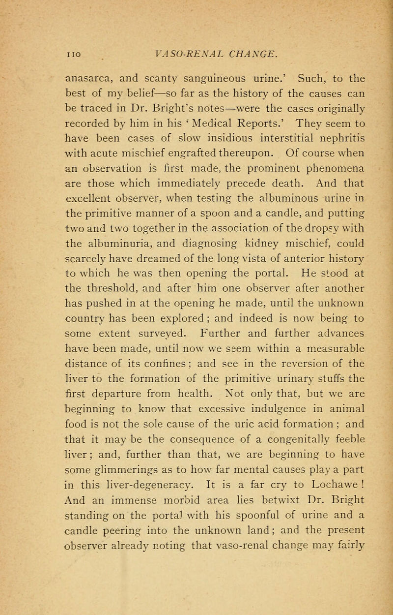 anasarca, and scanty sanguineous urine.' Such, to the best of my belief—so far as the history of the causes can be traced in Dr. Bright's notes—were the cases originally recorded by him in his ' Medical Reports.' They seem to have been cases of slow insidious interstitial nephritis with acute mischief engrafted thereupon. Of course when an observation is first made, the prominent phenomena are those which immediately precede death. And that excellent observer, when testing the albuminous urine in the primitive manner of a spoon and a candle, and putting two and two together in the association of the dropsy with the albuminuria, and diagnosing kidney mischief, could scarcely have dreamed of the long vista of anterior history to which he was then opening the portal. He stood at the threshold, and after him one observer after another has pushed in at the opening he made, until the unknown country has been explored ; and indeed is now being to some extent surveyed. Further and further advances have been made, until now we seem within a measurable distance of its confines; and see in the reversion of the liver to the formation of the primitive urinary stuffs the first departure from health. Not only that, but we are beginning to know that excessive indulgence in animal food is not the sole cause of the uric acid formation ; and that it may be the consequence of a congenitally feeble liver; and, further than that, we are beginning to have some glimmerings as to how far mental causes play a part in this liver-degeneracy. It is a far cry to Lochawe ! And an immense morbid area lies betwixt Dr. Bright standing on the portal with his spoonful of urine and a candle peering into the unknown land; and the present observer already noting that vaso-renal change may fairly
