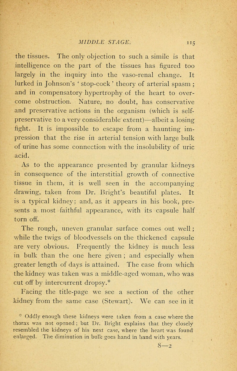 the tissues. The only objection to such a simile is that intelligence on the part of the tissues has figured too largely in the inquiry into the vaso-renal change. It lurked in Johnson's ' stop-cock ' theory of arterial spasm ; and in compensatory hypertrophy of the heart to over- come obstruction. Nature, no doubt, has conservative and preservative actions in the organism (which is self- preservative to a very considerable extent)—albeit a losing fight. It is impossible to escape from a haunting im- pression that the rise in arterial tension with large bulk of urine has some connection with the insolubility of uric acid. As to the appearance presented by granular kidneys in consequence of the interstitial growth of connective tissue in them, it is well seen in the accompanying drawing, taken from Dr. Bright's beautiful plates. It is a typical kidney; and, as it appears in his book, pre- sents a most faithful appearance, with its capsule half torn off. The rough, uneven granular surface comes out well; while the twigs of bloodvessels on the thickened capsule are very obvious. Frequently the kidney is much less in bulk than the one here given ; and especially when greater length of days is attained. The case from which the kidney was taken was a middle-aged woman, who was cut off by intercurrent dropsy.* Facing the title-page we see a section of the other kidney from the same case (Stewart). We can see in it * Oddly enough these kidneys were taken from a case where the thorax was not opened ; but Dr. Bright explains that they closely resembled the kidneys of his next case, where the heart was found enlarged. The diminution in bulk goes hand in hand with years. 8—2