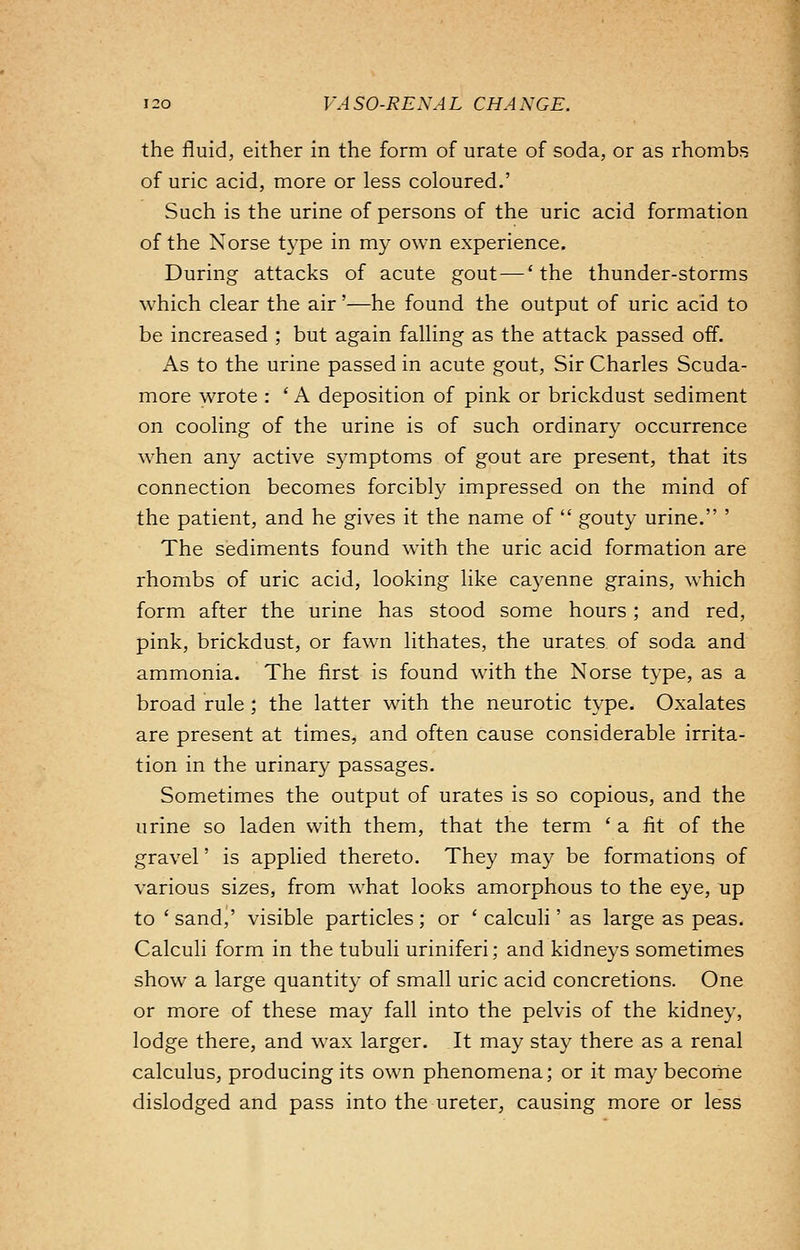 the fluid, either in the form of urate of soda, or as rhombs of uric acid, more or less coloured.' Such is the urine of persons of the uric acid formation of the Norse type in my own experience. During attacks of acute gout — 'the thunder-storms which clear the air'—he found the output of uric acid to be increased ; but again falling as the attack passed off. As to the urine passed in acute gout, Sir Charles Scuda- more wrote : ' A deposition of pink or brickdust sediment on cooling of the urine is of such ordinary occurrence when any active symptoms of gout are present, that its connection becomes forcibly impressed on the mind of the patient, and he gives it the name of  gouty urine. The sediments found with the uric acid formation are rhombs of uric acid, looking like cayenne grains, which form after the urine has stood some hours ; and red, pink, brickdust, or fawn lithates, the urates of soda and ammonia. The first is found with the Norse type, as a broad rule; the latter with the neurotic type. Oxalates are present at times, and often cause considerable irrita- tion in the urinary passages. Sometimes the output of urates is so copious, and the urine so laden with them, that the term 'a fit of the gravel' is applied thereto. They may be formations of various sizes, from what looks amorphous to the eye, up to 'sand,' visible particles; or 'calculi' as large as peas. Calculi form in the tubuli uriniferi; and kidneys sometimes show a large quantity of small uric acid concretions. One or more of these may fall into the pelvis of the kidney, lodge there, and wax larger. It may stay there as a renal calculus, producing its own phenomena; or it may become dislodged and pass into the ureter, causing more or less