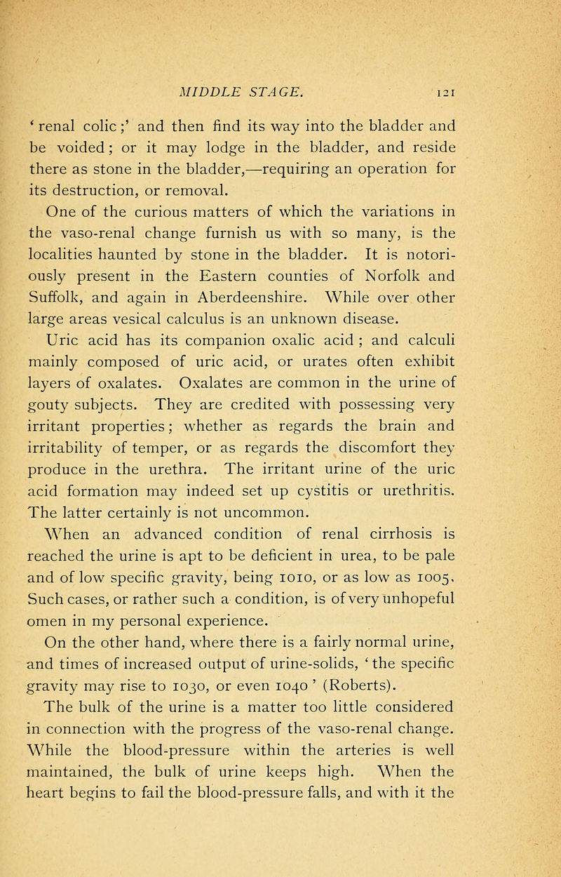 ' renal colic;' and then find its way into the bladder and be voided; or it may lodge in the bladder, and reside there as stone in the bladder,—requiring an operation for its destruction, or removal. One of the curious matters of which the variations in the vaso-renal change furnish us with so many, is the localities haunted by stone in the bladder. It is notori- ously present in the Eastern counties of Norfolk and Suffolk, and again in Aberdeenshire. While over other large areas vesical calculus is an unknown disease. Uric acid has its companion oxalic acid ; and calculi mainly composed of uric acid, or urates often exhibit layers of oxalates. Oxalates are common in the urine of gouty subjects. They are credited with possessing very irritant properties; whether as regards the brain and irritability of temper, or as regards the discomfort they produce in the urethra. The irritant urine of the uric acid formation may indeed set up cystitis or urethritis. The latter certainly is not uncommon. When an advanced condition of renal cirrhosis is reached the urine is apt to be deficient in urea, to be pale and of low specific gravity, being 1010, or as low as 1005, Such cases, or rather such a condition, is of very unhopeful omen in my personal experience. On the other hand, where there is a fairly normal urine, and times of increased output of urine-solids, 'the specific gravity may rise to 1030, or even 1040 ' (Roberts). The bulk of the urine is a matter too little considered in connection with the progress of the vaso-renal change. While the blood-pressure within the arteries is well maintained, the bulk of urine keeps high. When the heart begins to fail the blood-pressure falls, and with it the