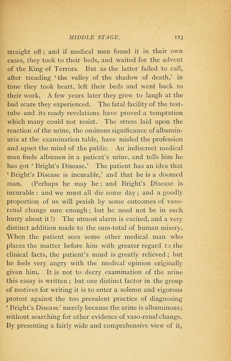 straight off; and if medical men found it in their own cases, they took to their beds, and waited for the advent of the King of Terrors. But as the latter failed to call, after treading ' the valley of the shadow of death,' in time they took heart, left their beds and went back to their work. A few years later they grew to laugh at the bad scare they experienced. The fatal facility of the test- tube and its ready revelations have proved a temptation which many could not resist. The stress laid upon the reaction of the urine, the ominous significance of albumin- uria at the examination table, have misled the profession and upset the mind of the public. An indiscreet medical man finds albumen in a patient's urine, and tells him he has got ' Bright's Disease.' The patient has an idea that ■ Bright's Disease is incurable,' and that he is a doomed man. (Perhaps he may be; and Bright's Disease is incurable : and we must all die some day; and a goodly proportion of us will perish by some outcomes of vaso- renal change sure enough; but he need not be in such hurry about it !) The utmost alarm is excited, and a very distinct addition made to the sum-total of human misery. When the patient sees some other medical man who places the matter before him with greater regard to the clinical facts, the patient's mind is greatly relieved ; but he feels very angry with the medical opinion originally given him. It is not to decry examination of the urine this essay is written ; but one distinct factor in the group of motives for writing it is to enter a solemn and vigorous protest against the too prevalent practice of diagnosing ' Bright's Disease' merely because the urine is albuminous; without searching for other evidence of vaso-renal change. By presenting a fairly wide and comprehensive view of it,