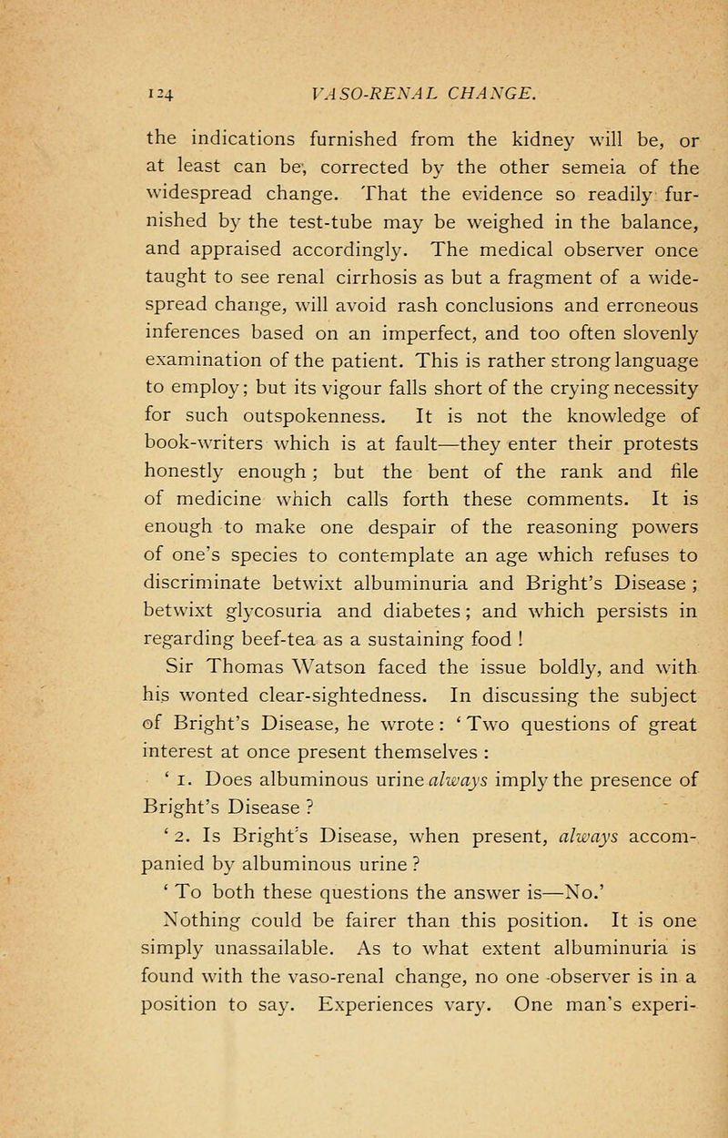 the indications furnished from the kidney will be, or at least can be, corrected by the other semeia of the widespread change. That the evidence so readily: fur- nished by the test-tube may be weighed in the balance, and appraised accordingly. The medical observer once taught to see renal cirrhosis as but a fragment of a wide- spread change, will avoid rash conclusions and erroneous inferences based on an imperfect, and too often slovenly examination of the patient. This is rather strong language to employ; but its vigour falls short of the crying necessity for such outspokenness. It is not the knowledge of book-writers which is at fault—they enter their protests honestly enough ; but the bent of the rank and file of medicine which calls forth these comments. It is enough to make one despair of the reasoning powers of one's species to contemplate an age which refuses to discriminate betwixt albuminuria and Bright's Disease ; betwixt glycosuria and diabetes; and which persists in regarding beef-tea as a sustaining food ! Sir Thomas Watson faced the issue boldly, and with his wonted clear-sightedness. In discussing the subject of Bright's Disease, he wrote: ' Two questions of great interest at once present themselves : ' i. Does albuminous urine always imply the presence of Bright's Disease ? ' 2. Is Bright's Disease, when present, always accom- panied by albuminous urine ? ' To both these questions the answer is—No.' Nothing could be fairer than this position. It is one simply unassailable. As to what extent albuminuria is found with the vaso-renal change, no one observer is in a position to say. Experiences vary. One man's experi-