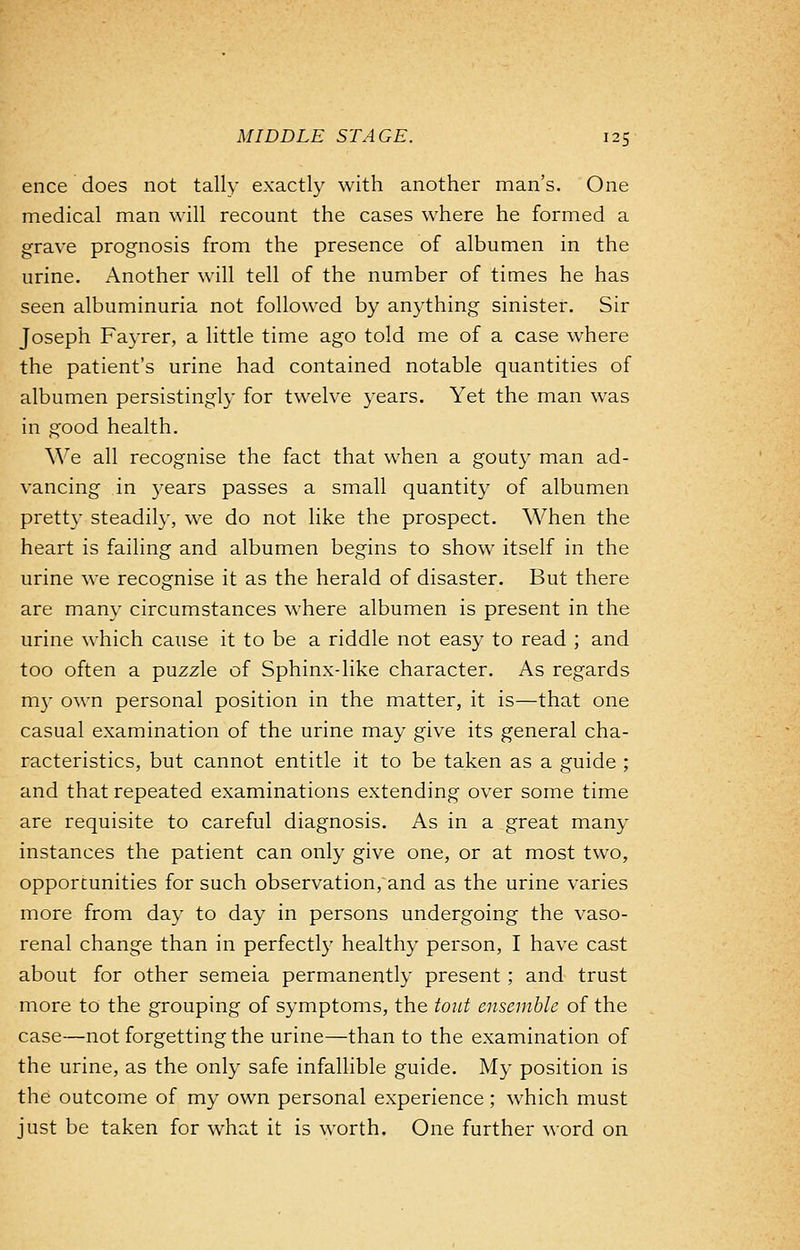 ence does not tally exactly with another man's. One medical man will recount the cases where he formed a grave prognosis from the presence of albumen in the urine. Another will tell of the number of times he has seen albuminuria not followed by anything sinister. Sir Joseph Fayrer, a little time ago told me of a case where the patient's urine had contained notable quantities of albumen persistingly for twelve years. Yet the man was in good health. We all recognise the fact that when a gouty man ad- vancing in years passes a small quantity of albumen pretty steadily, we do not like the prospect. When the heart is failing and albumen begins to show itself in the urine we recognise it as the herald of disaster. But there are many circumstances where albumen is present in the urine which cause it to be a riddle not easy to read ; and too often a puzzle of Sphinx-like character. As regards my own personal position in the matter, it is—that one casual examination of the urine may give its general cha- racteristics, but cannot entitle it to be taken as a guide ; and that repeated examinations extending over some time are requisite to careful diagnosis. As in a great many instances the patient can only give one, or at most two, opportunities for such observation, and as the urine varies more from day to day in persons undergoing the vaso- renal change than in perfectly healthy person, I have cast about for other semeia permanently present ; and trust more to the grouping of symptoms, the tout ensemble of the case—not forgetting the urine—than to the examination of the urine, as the only safe infallible guide. My position is the outcome of my own personal experience; which must just be taken for what it is worth. One further word on