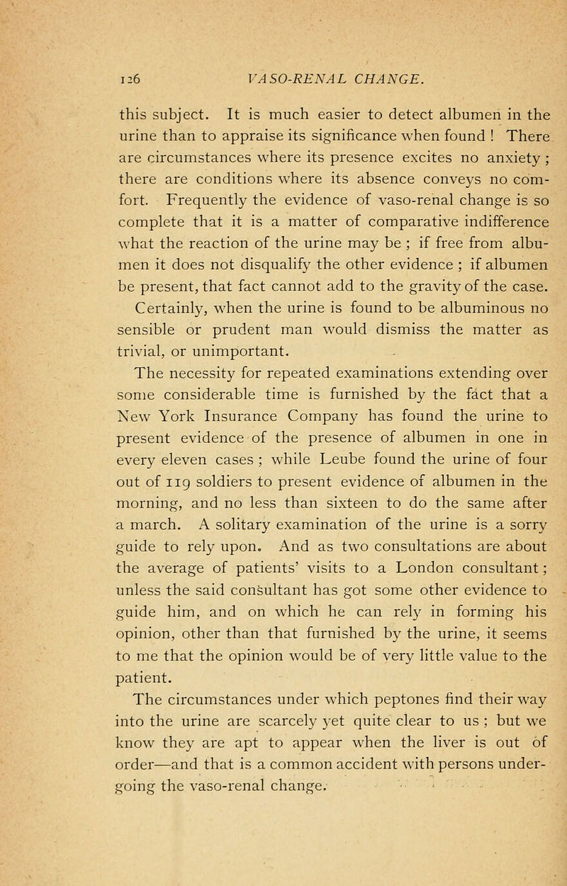 this subject. It is much easier to detect albumen in the urine than to appraise its significance when found ! There are circumstances where its presence excites no anxiety ; there are conditions where its absence conveys no com- fort. Frequently the evidence of vaso-renal change is so complete that it is a matter of comparative indifference what the reaction of the urine may be ; if free from albu- men it does not disqualify the other evidence ; if albumen be present, that fact cannot add to the gravity of the case. Certainly, when the urine is found to be albuminous no sensible or prudent man would dismiss the matter as trivial, or unimportant. The necessity for repeated examinations extending over some considerable time is furnished by the fact that a New York Insurance Company has found the urine to present evidence of the presence of albumen in one in every eleven cases ; while Leube found the urine of four out of iig soldiers to present evidence of albumen in the morning, and no less than sixteen to do the same after a march. A solitary examination of the urine is a sorry guide to rely upon. And as two consultations are about the average of patients' visits to a London consultant; unless the said consultant has got some other evidence to guide him, and on which he can rely in forming his opinion, other than that furnished by the urine, it seems to me that the opinion would be of very little value to the patient. The circumstances under which peptones find their way into the urine are scarcely yet quite clear to us ; but we know they are apt to appear when the liver is out of order—and that is a common accident with persons under- going the vaso-renal change.