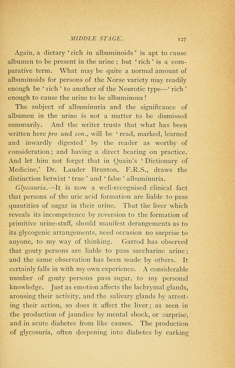 Again, a dietary ' rich in albuminoids ' is apt to cause albumen to be present in the urine ; but ' rich ' is a com- parative term. What may be quite a normal amount of albuminoids for persons of the Norse variety may readily enough be ' rich ' to another of the Neurotic type—' rich ' enough to cause the urine to be albuminous ! The subject of albuminuria and the significance of albumen in the urine is not a matter to be dismissed summarily. And the writer trusts that what has been written here pro and con., will be 'read, marked, learned and inwardly digested' by the reader as worthy of consideration; and having a direct bearing on practice. And let him not forget that in Quain's ' Dictionary of Medicine,' Dr. Lauder Brunton, F.R.S., draws the distinction betwixt ' true ' and ' false ' albuminuria. Glycosuria.—It is now a well-recognised clinical fact that persons of the uric acid formation are liable to pass quantities of sugar in their urine. That the liver which reveals its incompetence by reversion to the formation of primitive urine-stuff, should manifest derangements as to its glycogenic arrangements, need occasion no surprise to anyone, to my way of thinking. Garrod has observed that gouty persons are liable to pass saccharine urine; and the same observation has been made by others. It certainly falls in with my own experience. A considerable number of gouty persons pass sugar, to my personal knowledge. Just as emotion affects the lachrymal glands, arousing their activity, and the salivary glands by arrest- ing their action, so does it affect the liver ; as seen in the production of jaundice by mental shock, or surprise, and in acute diabetes from like causes. The production of glycosuria, often deepening into diabetes by carking