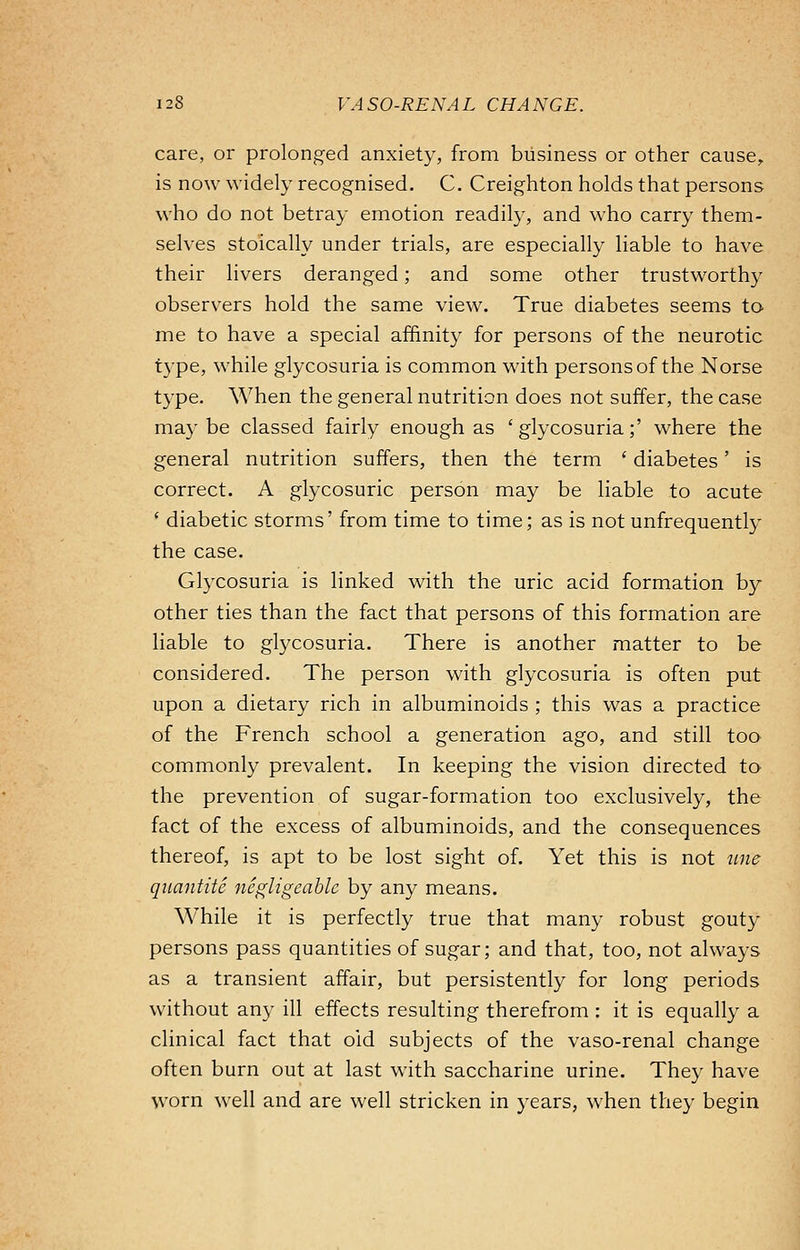 care, or prolonged anxiety, from business or other cause, is now widely recognised. C. Creighton holds that persons who do not betray emotion readily, and who carry them- selves stoically under trials, are especially liable to have their livers deranged; and some other trustworthy observers hold the same view. True diabetes seems to me to have a special affinity for persons of the neurotic type, while glycosuria is common with persons of the Norse type. When the general nutrition does not suffer, the case may be classed fairly enough as ' glycosuria;' where the general nutrition suffers, then the term ' diabetes' is correct. A glycosuric person may be liable to acute ' diabetic storms' from time to time; as is not unfrequently the case. Glycosuria is linked with the uric acid formation by other ties than the fact that persons of this formation are liable to glycosuria. There is another matter to be considered. The person with glycosuria is often put upon a dietary rich in albuminoids ; this was a practice of the French school a generation ago, and still too commonly prevalent. In keeping the vision directed to the prevention of sugar-formation too exclusively, the fact of the excess of albuminoids, and the consequences thereof, is apt to be lost sight of. Yet this is not une quantite negligeable by any means. While it is perfectly true that many robust gouty persons pass quantities of sugar; and that, too, not always as a transient affair, but persistently for long periods without any ill effects resulting therefrom : it is equally a clinical fact that old subjects of the vaso-renal change often burn out at last with saccharine urine. They have worn well and are well stricken in years, when they begin