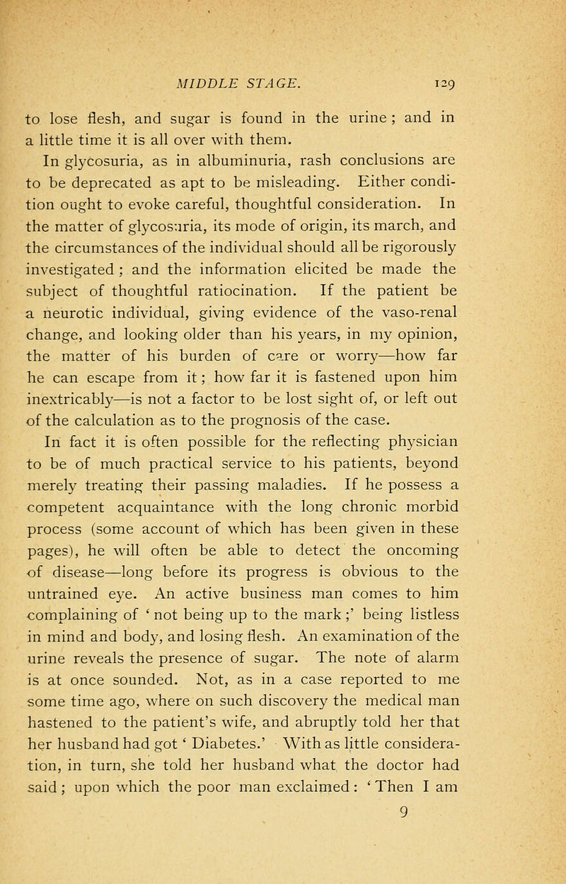 to lose flesh, and sugar is found in the urine ; and in a little time it is all over with them. In glycosuria, as in albuminuria, rash conclusions are to be deprecated as apt to be misleading. Either condi- tion ought to evoke careful, thoughtful consideration. In the matter of glycosuria, its mode of origin, its march, and the circumstances of the individual should all be rigorously investigated ; and the information elicited be made the subject of thoughtful ratiocination. If the patient be a neurotic individual, giving evidence of the vaso-renal change, and looking older than his years, in my opinion, the matter of his burden of care or worry—how far he can escape from it; how far it is fastened upon him inextricably—is not a factor to be lost sight of, or left out of the calculation as to the prognosis of the case. In fact it is often possible for the reflecting physician to be of much practical service to his patients, beyond merely treating their passing maladies. If he possess a competent acquaintance with the long chronic morbid process (some account of which has been given in these pages), he will often be able to detect the oncoming of disease—long before its progress is obvious to the untrained eye. An active business man comes to him complaining of ' not being up to the mark ;' being listless in mind and body, and losing flesh. An examination of the urine reveals the presence of sugar. The note of alarm is at once sounded. Not, as in a case reported to me some time ago, where on such discovery the medical man hastened to the patient's wife, and abruptly told her that her husband had got' Diabetes.' With as little considera- tion, in turn, she told her husband what the doctor had said ; upon which the poor man exclaimed : ' Then I am 9