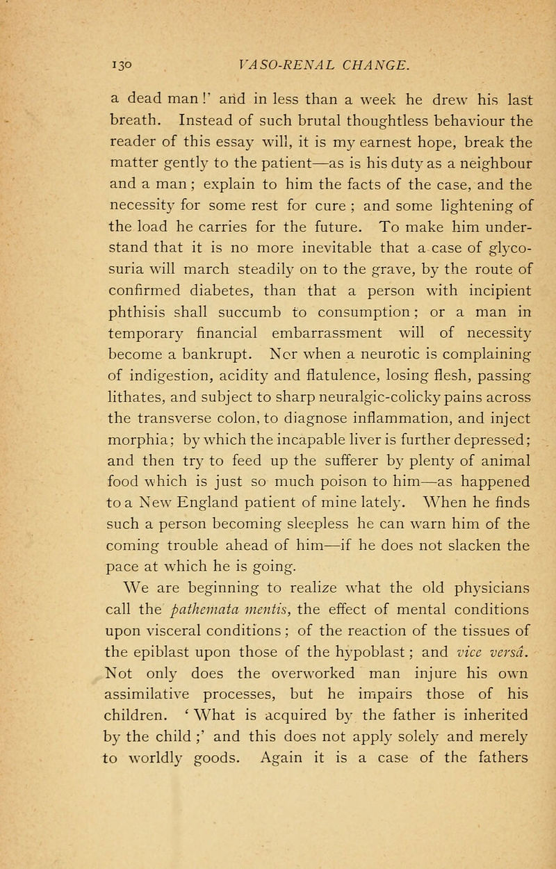 a dead man!' and in less than a week he drew his last breath. Instead of such brutal thoughtless behaviour the reader of this essay will, it is my earnest hope, break the matter gently to the patient—as is his duty as a neighbour and a man; explain to him the facts of the case, and the necessity for some rest for cure ; and some lightening of the load he carries for the future. To make him under- stand that it is no more inevitable that a case of glyco- suria will march steadily on to the grave, by the route of confirmed diabetes, than that a person with incipient phthisis shall succumb to consumption; or a man in temporary financial embarrassment will of necessity become a bankrupt. Nor when a neurotic is complaining of indigestion, acidity and flatulence, losing flesh, passing lithates, and subject to sharp neuralgic-colicky pains across the transverse colon, to diagnose inflammation, and inject morphia; by which the incapable liver is further depressed; and then try to feed up the sufferer by plenty of animal food which is just so much poison to him—as happened to a New England patient of mine lately. When he finds such a person becoming sleepless he can warn him of the coming trouble ahead of him—if he does not slacken the pace at which he is going. We are beginning to realize what the old physicians call the pathemata mentis, the effect of mental conditions upon visceral conditions; of the reaction of the tissues of the epiblast upon those of the hypoblast; and vice versa. Not only does the overworked man injure his own assimilative processes, but he impairs those of his children. ' What is acquired by the father is inherited by the child ;' and this does not apply solely and merely to worldly goods. Again it is a case of the fathers
