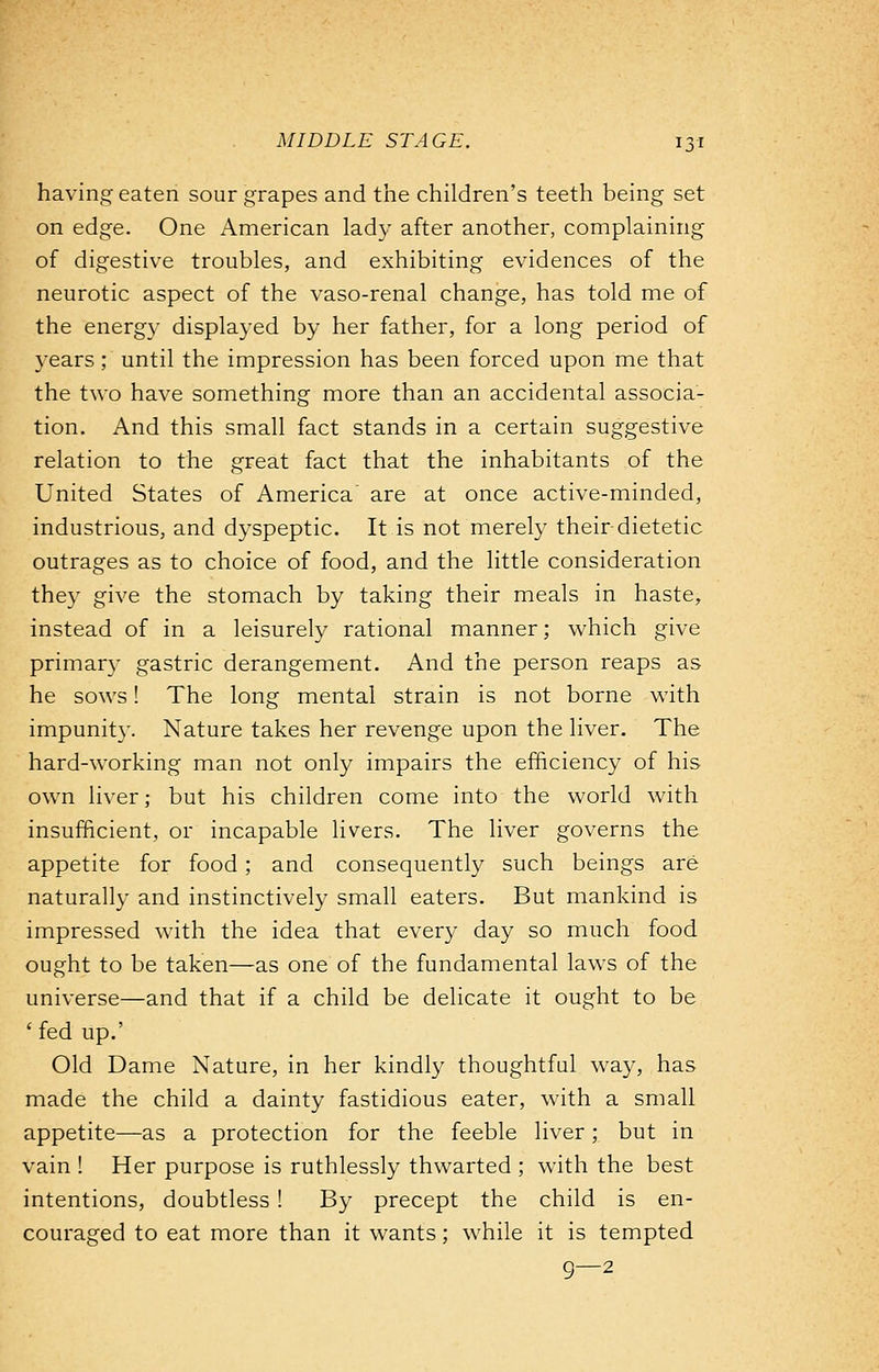 having eaten sour grapes and the children's teeth being set on edge. One American lady after another, complaining of digestive troubles, and exhibiting evidences of the neurotic aspect of the vaso-renal change, has told me of the energy displayed by her father, for a long period of years; until the impression has been forced upon me that the two have something more than an accidental associa- tion. And this small fact stands in a certain suggestive relation to the great fact that the inhabitants of the United States of America are at once active-minded, industrious, and dyspeptic. It is not merely their-dietetic outrages as to choice of food, and the little consideration they give the stomach by taking their meals in haste, instead of in a leisurely rational manner; which give primary gastric derangement. And the person reaps as he sows! The long mental strain is not borne with impunity. Nature takes her revenge upon the liver. The hard-working man not only impairs the efficiency of his own liver; but his children come into the world with insufficient, or incapable livers. The liver governs the appetite for food; and consequently such beings are naturally and instinctively small eaters. But mankind is impressed with the idea that every day so much food ought to be taken—as one of the fundamental laws of the universe—and that if a child be delicate it ought to be ' fed up.' Old Dame Nature, in her kindly thoughtful way, has made the child a dainty fastidious eater, with a small appetite—as a protection for the feeble liver; but in vain ! Her purpose is ruthlessly thwarted ; with the best intentions, doubtless ! By precept the child is en- couraged to eat more than it wants; while it is tempted 9—2