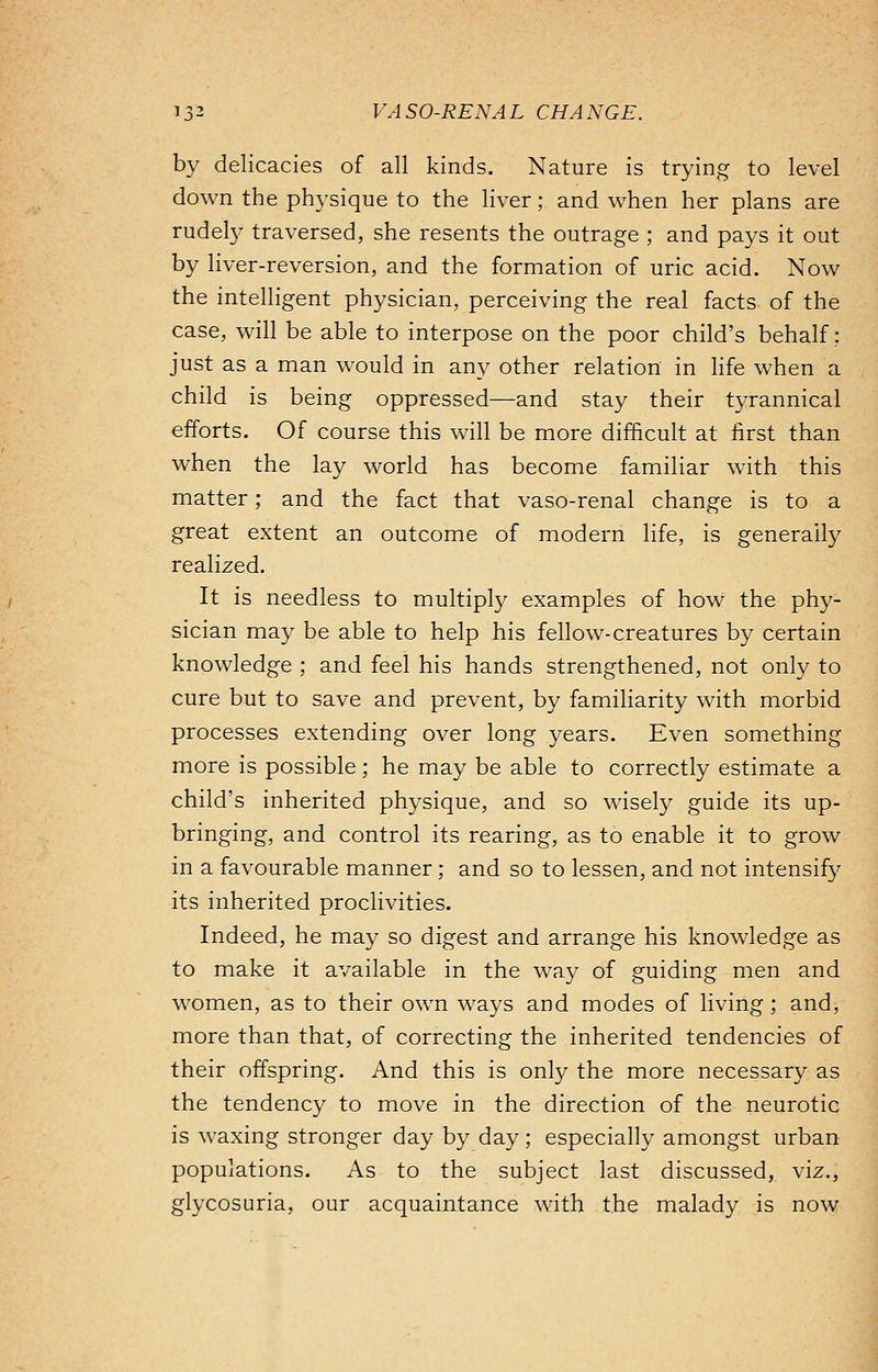by delicacies of all kinds. Nature is trying to level down the physique to the liver; and when her plans are rudely traversed, she resents the outrage ; and pays it out by liver-reversion, and the formation of uric acid. Now the intelligent physician, perceiving the real facts of the case, will be able to interpose on the poor child's behalf; just as a man would in any other relation in life when a child is being oppressed—and stay their tyrannical efforts. Of course this will be more difficult at first than when the lay world has become familiar with this matter; and the fact that vaso-renal change is to a great extent an outcome of modern life, is generally realized. It is needless to multiply examples of how the phy- sician may be able to help his fellow-creatures by certain knowledge ; and feel his hands strengthened, not only to cure but to save and prevent, by familiarity with morbid processes extending over long years. Even something more is possible; he may be able to correctly estimate a child's inherited physique, and so wisely guide its up- bringing, and control its rearing, as to enable it to grow in a favourable manner; and so to lessen, and not intensify its inherited proclivities. Indeed, he may so digest and arrange his knowledge as to make it available in the way of guiding men and women, as to their own ways and modes of living ; and, more than that, of correcting the inherited tendencies of their offspring. And this is only the more necessary as the tendency to move in the direction of the neurotic is waxing stronger day by day ; especially amongst urban populations. As to the subject last discussed, viz., glycosuria, our acquaintance with the malady is now
