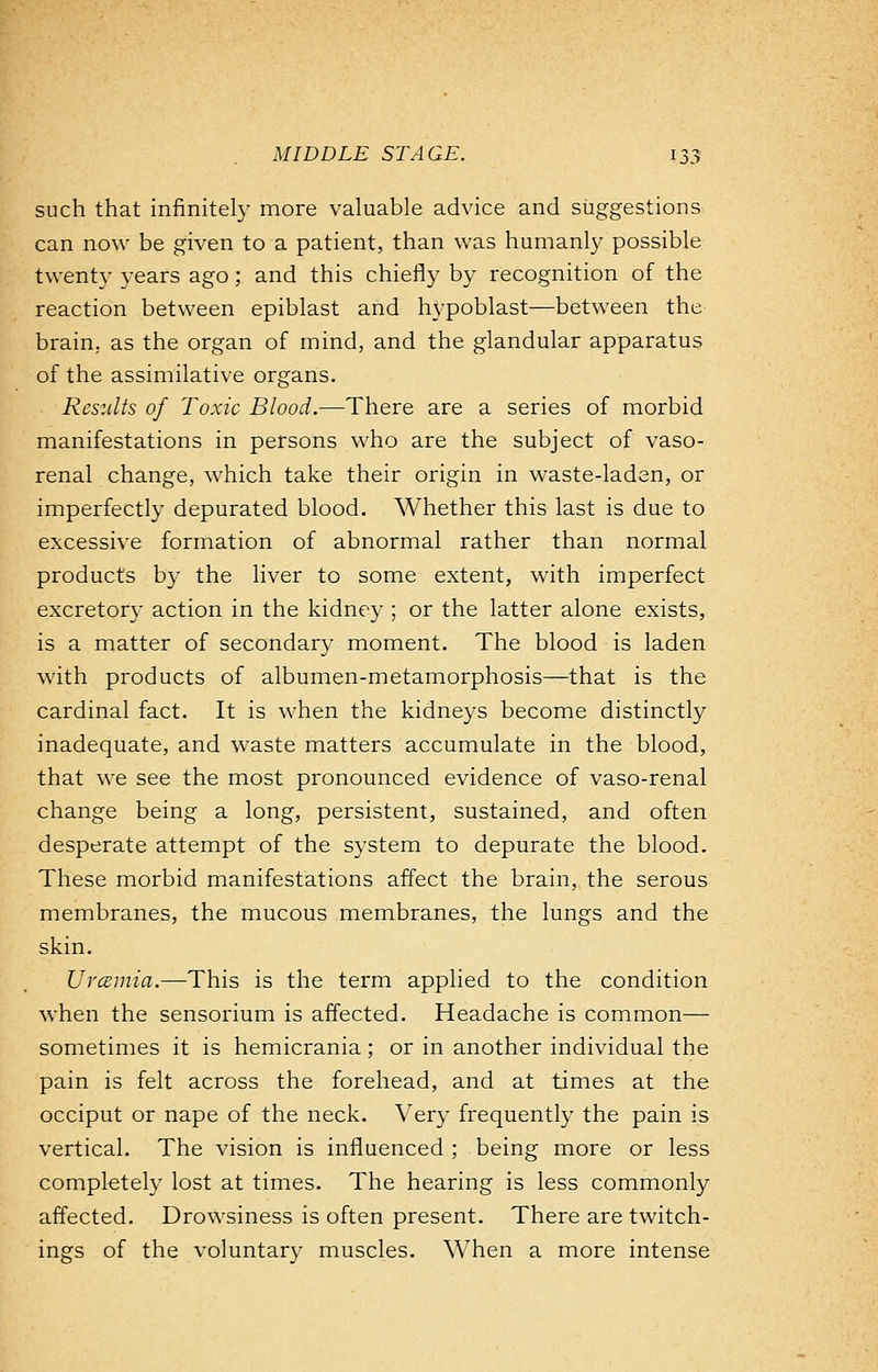 such that infinitely more valuable advice and suggestions can now be given to a patient, than was humanly possible twenty years ago ; and this chiefly by recognition of the reaction between epiblast and hypoblast—between the brain, as the organ of mind, and the glandular apparatus of the assimilative organs. Results of Toxic Blood.—There are a series of morbid manifestations in persons who are the subject of vaso- renal change, which take their origin in waste-laden, or imperfectly depurated blood. Whether this last is due to excessive formation of abnormal rather than normal products by the liver to some extent, with imperfect excretory action in the kidney; or the latter alone exists, is a matter of secondary moment. The blood is laden with products of albumen-metamorphosis—that is the cardinal fact. It is when the kidneys become distinctly inadequate, and waste matters accumulate in the blood, that we see the most pronounced evidence of vaso-renal change being a long, persistent, sustained, and often desperate attempt of the system to depurate the blood. These morbid manifestations affect the brain, the serous membranes, the mucous membranes, the lungs and the skin. Urcemia.—This is the term applied to the condition when the sensorium is affected. Headache is common— sometimes it is hemicrania; or in another individual the pain is felt across the forehead, and at times at the occiput or nape of the neck. Very frequently the pain is vertical. The vision is influenced; being more or less completely lost at times. The hearing is less commonly affected. Drowsiness is often present. There are twitch- ings of the voluntary muscles. When a more intense