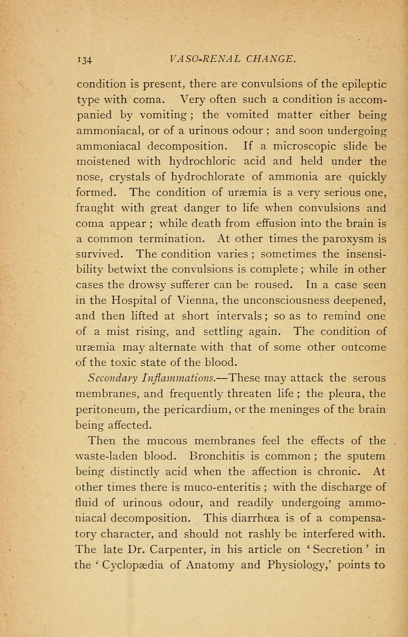 condition is present, there are convulsions of the epileptic type with coma. Very often such a condition is accom- panied by vomiting ; the vomited matter either being ammoniacal, or of a urinous odour ; and soon undergoing ammoniacal decomposition. If a microscopic slide be moistened with hydrochloric acid and held under the nose, crystals of hydrochlorate of ammonia are quickly formed. The condition of uraemia is a very serious one, fraught with great danger to life when convulsions and coma appear ; while death from effusion into the brain is a common termination. At other times the paroxysm is survived. The condition varies ; sometimes the insensi- bility betwixt the convulsions is complete ; while in other cases the drowsy sufferer can be roused. In a case seen in the Hospital of Vienna, the unconsciousness deepened, and then lifted at short intervals; so as to remind one of a mist rising, and settling again. The condition of uraemia may alternate with that of some other outcome of the toxic state of the blood. Secondary Inflammations.—These may attack the serous membranes, and frequently threaten life ; the pleura, the peritoneum, the pericardium, or the meninges of the brain being affected. Then the mucous membranes feel the effects of the waste-laden blood. Bronchitis is common ; the sputem being distinctly acid when the affection is chronic. At other times there is muco-enteritis ; with the discharge of fluid of urinous odour, and readily undergoing ammo- niacal decomposition. This diarrhoea is of a compensa- tory character, and should not rashly be interfered-with. The late Dr. Carpenter, in his article on ' Secretion ' in the ' Cyclopaedia of Anatomy and Physiology,' points to