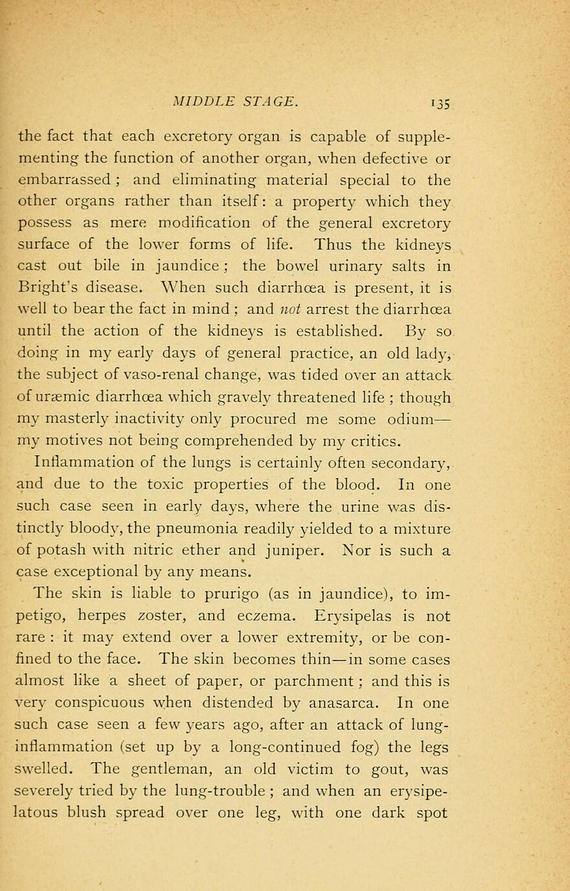 the fact that each excretory organ is capable of supple- menting the function of another organ, when defective or embarrassed ; and eliminating material special to the other organs rather than itself: a property which they possess as mere modification of the general excretory surface of the lower forms of life. Thus the kidneys cast out bile in jaundice; the bowel urinary salts in Bright's disease. When such diarrhcea is present, it is well to bear the fact in mind ; and not arrest the diarrhoea until the action of the kidneys is established. By so doing in my early days of general practice, an old lady, the subject of vaso-renal change, was tided over an attack of uraemic diarrhoea which gravely threatened life ; though my masterly inactivity only procured me some odium— my motives not being comprehended by my critics. Inflammation of the lungs is certainly often secondary,, and due to the toxic properties of the blood. In one such case seen in early days, where the urine was dis- tinctly bloody, the pneumonia readily yielded to a mixture of potash with nitric ether and juniper. Nor is such a case exceptional by any means. The skin is liable to prurigo (as in jaundice), to im- petigo, herpes zoster, and eczema. Erysipelas is not rare : it may extend over a lower extremity, or be con- fined to the face. The skin becomes thin—in some cases almost like a sheet of paper, or parchment; and this is very conspicuous when distended by anasarca. In one such case seen a few years ago, after an attack of lung- inflammation (set up by a long-continued fog) the legs swelled. The gentleman, an old victim to gout, was severely tried by the lung-trouble ; and when an erysipe- latous blush spread over one leg, with one dark spot