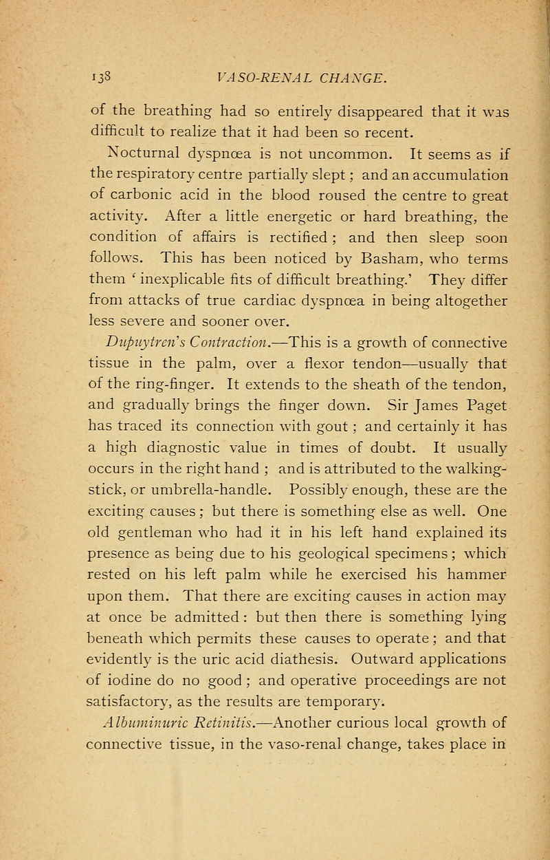 of the breathing had so entirely disappeared that it was difficult to realize that it had been so recent. Nocturnal dyspnoea is not uncommon. It seems as if the respiratory centre partially slept; and an accumulation of carbonic acid in the blood roused the centre to great activity. After a little energetic or hard breathing, the condition of affairs is rectified ; and then sleep soon follows. This has been noticed by Basham, who terms them ' inexplicable fits of difficult breathing.' They differ from attacks of true cardiac dyspnoea in being altogether less severe and sooner over. Dupuytreii's Contraction.—This is a growth of connective tissue in the palm, over a flexor tendon—usually that of the ring-finger. It extends to the sheath of the tendon, and gradually brings the finger down. Sir James Paget has traced its connection with gout; and certainly it has a high diagnostic value in times of doubt. It usually occurs in the right hand ; and is attributed to the walking- stick, or umbrella-handle. Possibly enough, these are the exciting causes; but there is something else as well. One old gentleman who had it in his left hand explained its presence as being due to his geological specimens; which rested on his left palm while he exercised his hammer upon them. That there are exciting causes in action may at once be admitted : but then there is something lying beneath which permits these causes to operate; and that evidently is the uric acid diathesis. Outward applications of iodine do no good ; and operative proceedings are not satisfactory, as the results are temporary. Albuminuric Retinitis.—Another curious local growth of connective tissue, in the vaso-renal change, takes place in